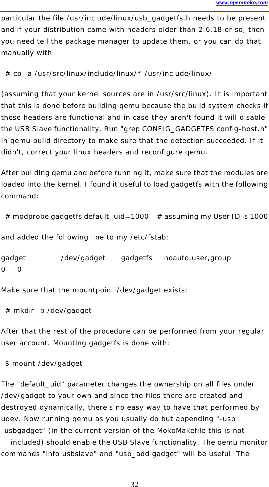 www.openmoko.com 32 particular the file /usr/include/linux/usb_gadgetfs.h needs to be present and if your distribution came with headers older than 2.6.18 or so, then you need tell the package manager to update them, or you can do that manually with   # cp -a /usr/src/linux/include/linux/* /usr/include/linux/ (assuming that your kernel sources are in /usr/src/linux). It is important that this is done before building qemu because the build system checks if these headers are functional and in case they aren&apos;t found it will disable the USB Slave functionality. Run &quot;grep CONFIG_GADGETFS config-host.h&quot; in qemu build directory to make sure that the detection succeeded. If it didn&apos;t, correct your linux headers and reconfigure qemu.  After building qemu and before running it, make sure that the modules are loaded into the kernel. I found it useful to load gadgetfs with the following command:    # modprobe gadgetfs default_uid=1000    # assuming my User ID is 1000 and added the following line to my /etc/fstab:  gadget         /dev/gadget    gadgetfs   noauto,user,group         0   0 Make sure that the mountpoint /dev/gadget exists:   # mkdir -p /dev/gadget After that the rest of the procedure can be performed from your regular user account. Mounting gadgetfs is done with:   $ mount /dev/gadget The &quot;default_uid&quot; parameter changes the ownership on all files under /dev/gadget to your own and since the files there are created and destroyed dynamically, there&apos;s no easy way to have that performed by udev. Now running qemu as you usually do but appending &quot;-usb -usbgadget&quot; (in the current version of the MokoMakefile this is not included) should enable the USB Slave functionality. The qemu monitor commands &quot;info usbslave&quot; and &quot;usb_add gadget&quot; will be useful. The 