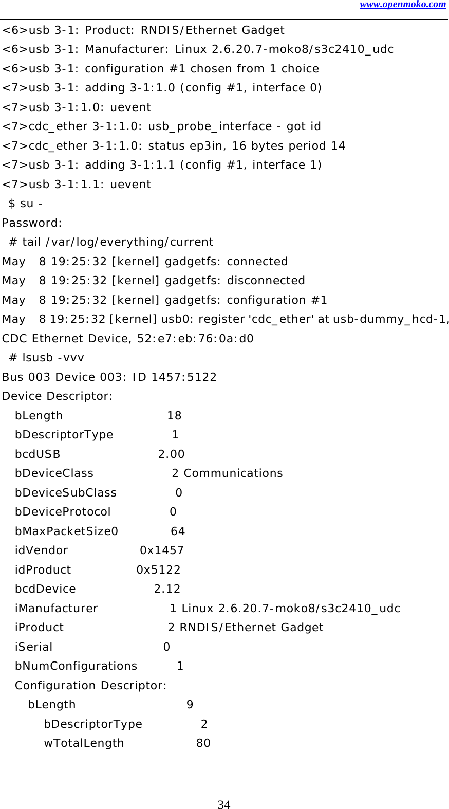 www.openmoko.com 34 &lt;6&gt;usb 3-1: Product: RNDIS/Ethernet Gadget &lt;6&gt;usb 3-1: Manufacturer: Linux 2.6.20.7-moko8/s3c2410_udc &lt;6&gt;usb 3-1: configuration #1 chosen from 1 choice &lt;7&gt;usb 3-1: adding 3-1:1.0 (config #1, interface 0) &lt;7&gt;usb 3-1:1.0: uevent &lt;7&gt;cdc_ether 3-1:1.0: usb_probe_interface - got id &lt;7&gt;cdc_ether 3-1:1.0: status ep3in, 16 bytes period 14 &lt;7&gt;usb 3-1: adding 3-1:1.1 (config #1, interface 1) &lt;7&gt;usb 3-1:1.1: uevent  $ su - Password:  # tail /var/log/everything/current May  8 19:25:32 [kernel] gadgetfs: connected May  8 19:25:32 [kernel] gadgetfs: disconnected May  8 19:25:32 [kernel] gadgetfs: configuration #1 May    8 19:25:32 [kernel] usb0: register &apos;cdc_ether&apos; at usb-dummy_hcd-1, CDC Ethernet Device, 52:e7:eb:76:0a:d0  # lsusb -vvv Bus 003 Device 003: ID 1457:5122   Device Descriptor:   bLength                18   bDescriptorType         1   bcdUSB               2.00   bDeviceClass            2 Communications   bDeviceSubClass         0    bDeviceProtocol         0    bMaxPacketSize0        64   idVendor           0x1457    idProduct          0x5122    bcdDevice            2.12   iManufacturer           1 Linux 2.6.20.7-moko8/s3c2410_udc   iProduct                2 RNDIS/Ethernet Gadget   iSerial                 0    bNumConfigurations      1   Configuration Descriptor:     bLength                 9     bDescriptorType         2     wTotalLength           80 