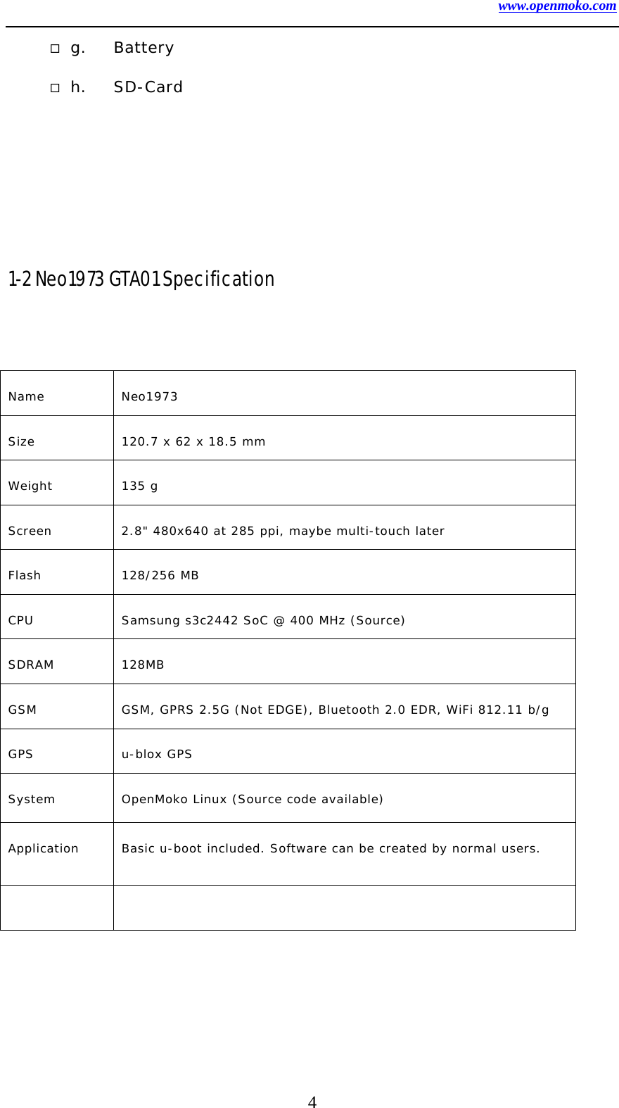 www.openmoko.com 4  g. Battery  h. SD-Card      1-2 Neo1973 GTA01 Specification   Name Neo1973  Size  120.7 x 62 x 18.5 mm  Weight 135 g  Screen  2.8&quot; 480x640 at 285 ppi, maybe multi-touch later   Flash 128/256 MB CPU  Samsung s3c2442 SoC @ 400 MHz (Source)   SDRAM 128MB  GSM  GSM, GPRS 2.5G (Not EDGE), Bluetooth 2.0 EDR, WiFi 812.11 b/g GPS u-blox GPS  System  OpenMoko Linux (Source code available)  Application  Basic u-boot included. Software can be created by normal users.    