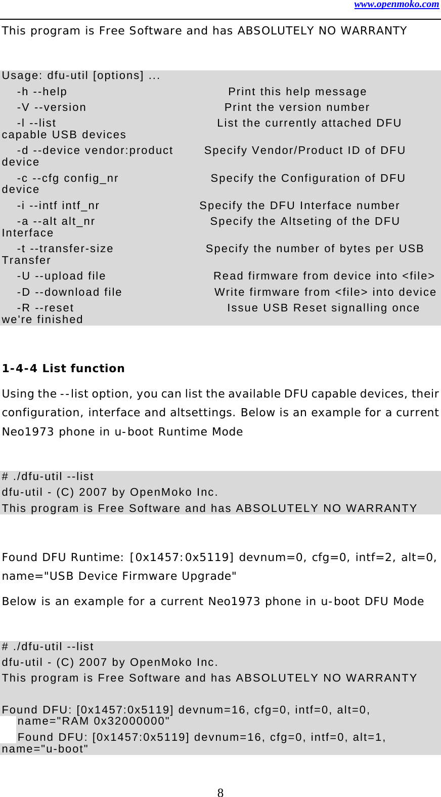 www.openmoko.com 8 This program is Free Software and has ABSOLUTELY NO WARRANTY  Usage: dfu-util [options] ...   -h --help                     Print this help message   -V --version                  Print the version number   -l --list                     List the currently attached DFU capable USB devices   -d --device vendor:product    Specify Vendor/Product ID of DFU device   -c --cfg config_nr            Specify the Configuration of DFU device   -i --intf intf_nr             Specify the DFU Interface number   -a --alt alt_nr               Specify the Altseting of the DFU Interface   -t --transfer-size            Specify the number of bytes per USB Transfer   -U --upload file              Read firmware from device into &lt;file&gt;   -D --download file            Write firmware from &lt;file&gt; into device   -R --reset                    Issue USB Reset signalling once we&apos;re finished  1-4-4 List function Using the --list option, you can list the available DFU capable devices, their configuration, interface and altsettings. Below is an example for a current Neo1973 phone in u-boot Runtime Mode   # ./dfu-util --list dfu-util - (C) 2007 by OpenMoko Inc. This program is Free Software and has ABSOLUTELY NO WARRANTY  Found DFU Runtime: [0x1457:0x5119] devnum=0, cfg=0, intf=2, alt=0, name=&quot;USB Device Firmware Upgrade&quot; Below is an example for a current Neo1973 phone in u-boot DFU Mode   # ./dfu-util --list dfu-util - (C) 2007 by OpenMoko Inc. This program is Free Software and has ABSOLUTELY NO WARRANTY  Found DFU: [0x1457:0x5119] devnum=16, cfg=0, intf=0, alt=0, name=&quot;RAM 0x32000000&quot; Found DFU: [0x1457:0x5119] devnum=16, cfg=0, intf=0, alt=1, name=&quot;u-boot&quot; 