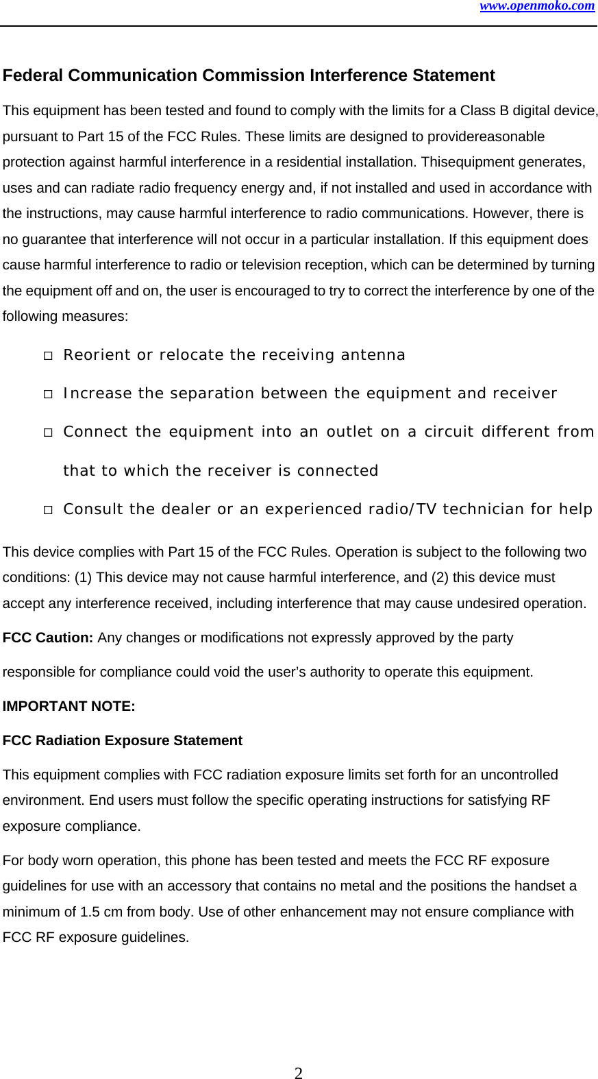 www.openmoko.com 2  Federal Communication Commission Interference Statement This equipment has been tested and found to comply with the limits for a Class B digital device, pursuant to Part 15 of the FCC Rules. These limits are designed to providereasonable protection against harmful interference in a residential installation. Thisequipment generates, uses and can radiate radio frequency energy and, if not installed and used in accordance with the instructions, may cause harmful interference to radio communications. However, there is no guarantee that interference will not occur in a particular installation. If this equipment does cause harmful interference to radio or television reception, which can be determined by turning the equipment off and on, the user is encouraged to try to correct the interference by one of the following measures:  Reorient or relocate the receiving antenna  Increase the separation between the equipment and receiver  Connect the equipment into an outlet on a circuit different from that to which the receiver is connected  Consult the dealer or an experienced radio/TV technician for help This device complies with Part 15 of the FCC Rules. Operation is subject to the following two conditions: (1) This device may not cause harmful interference, and (2) this device must accept any interference received, including interference that may cause undesired operation. FCC Caution: Any changes or modifications not expressly approved by the party responsible for compliance could void the user’s authority to operate this equipment. IMPORTANT NOTE: FCC Radiation Exposure Statement This equipment complies with FCC radiation exposure limits set forth for an uncontrolled environment. End users must follow the specific operating instructions for satisfying RF exposure compliance. For body worn operation, this phone has been tested and meets the FCC RF exposure guidelines for use with an accessory that contains no metal and the positions the handset a minimum of 1.5 cm from body. Use of other enhancement may not ensure compliance with FCC RF exposure guidelines.  