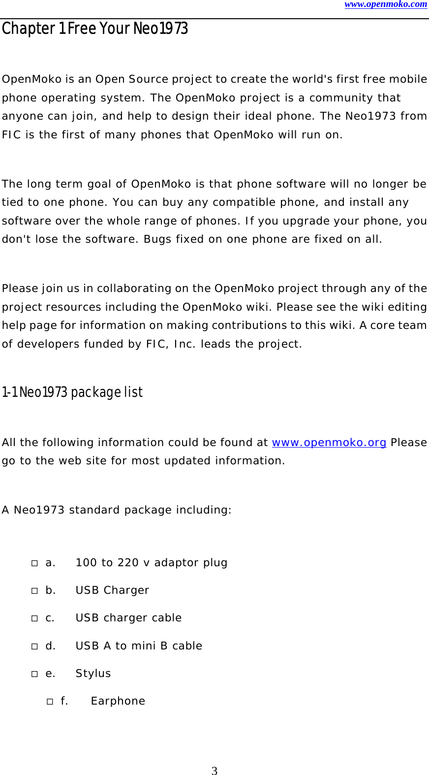 www.openmoko.com 3 Chapter 1 Free Your Neo1973  OpenMoko is an Open Source project to create the world&apos;s first free mobile phone operating system. The OpenMoko project is a community that anyone can join, and help to design their ideal phone. The Neo1973 from FIC is the first of many phones that OpenMoko will run on.   The long term goal of OpenMoko is that phone software will no longer be tied to one phone. You can buy any compatible phone, and install any software over the whole range of phones. If you upgrade your phone, you don&apos;t lose the software. Bugs fixed on one phone are fixed on all.   Please join us in collaborating on the OpenMoko project through any of the project resources including the OpenMoko wiki. Please see the wiki editing help page for information on making contributions to this wiki. A core team of developers funded by FIC, Inc. leads the project.   1-1 Neo1973 package list  All the following information could be found at www.openmoko.org Please go to the web site for most updated information.  A Neo1973 standard package including:   a.  100 to 220 v adaptor plug  b. USB Charger  c.  USB charger cable  d.  USB A to mini B cable  e. Stylus  f. Earphone 