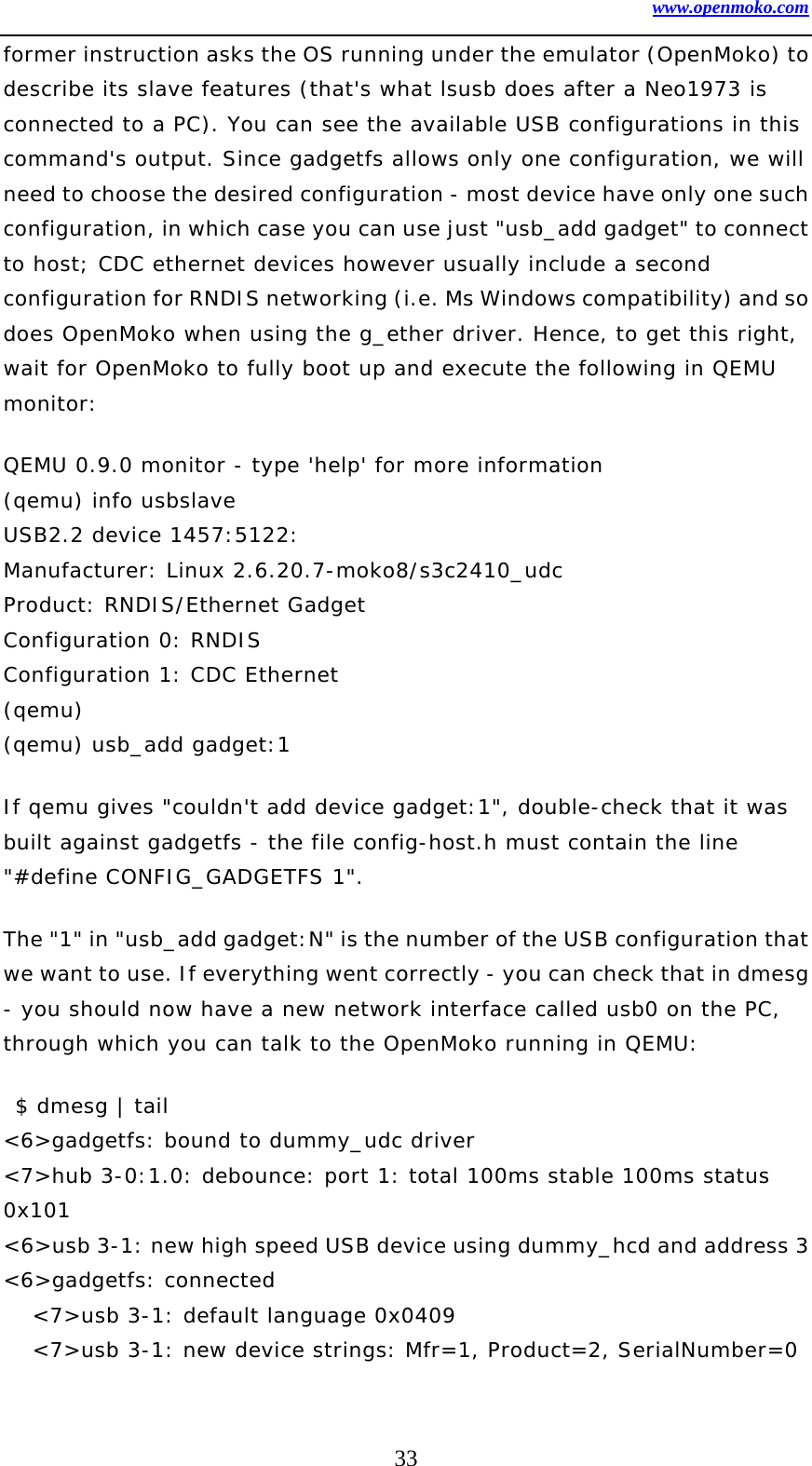 www.openmoko.com 33 former instruction asks the OS running under the emulator (OpenMoko) to describe its slave features (that&apos;s what lsusb does after a Neo1973 is connected to a PC). You can see the available USB configurations in this command&apos;s output. Since gadgetfs allows only one configuration, we will need to choose the desired configuration - most device have only one such configuration, in which case you can use just &quot;usb_add gadget&quot; to connect to host; CDC ethernet devices however usually include a second configuration for RNDIS networking (i.e. Ms Windows compatibility) and so does OpenMoko when using the g_ether driver. Hence, to get this right, wait for OpenMoko to fully boot up and execute the following in QEMU monitor:  QEMU 0.9.0 monitor - type &apos;help&apos; for more information (qemu) info usbslave  USB2.2 device 1457:5122: Manufacturer: Linux 2.6.20.7-moko8/s3c2410_udc Product: RNDIS/Ethernet Gadget Configuration 0: RNDIS Configuration 1: CDC Ethernet (qemu)  (qemu) usb_add gadget:1 If qemu gives &quot;couldn&apos;t add device gadget:1&quot;, double-check that it was built against gadgetfs - the file config-host.h must contain the line &quot;#define CONFIG_GADGETFS 1&quot;.   The &quot;1&quot; in &quot;usb_add gadget:N&quot; is the number of the USB configuration that we want to use. If everything went correctly - you can check that in dmesg - you should now have a new network interface called usb0 on the PC, through which you can talk to the OpenMoko running in QEMU:   $ dmesg | tail &lt;6&gt;gadgetfs: bound to dummy_udc driver &lt;7&gt;hub 3-0:1.0: debounce: port 1: total 100ms stable 100ms status 0x101 &lt;6&gt;usb 3-1: new high speed USB device using dummy_hcd and address 3 &lt;6&gt;gadgetfs: connected &lt;7&gt;usb 3-1: default language 0x0409 &lt;7&gt;usb 3-1: new device strings: Mfr=1, Product=2, SerialNumber=0 