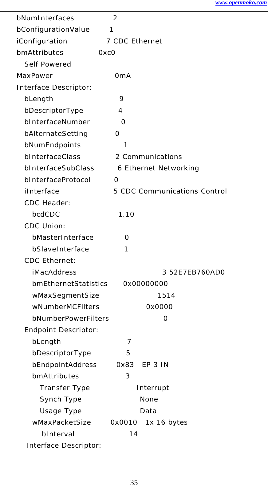 www.openmoko.com 35     bNumInterfaces          2     bConfigurationValue     1     iConfiguration          7 CDC Ethernet     bmAttributes         0xc0       Self Powered     MaxPower                0mA     Interface Descriptor:       bLength                 9       bDescriptorType         4       bInterfaceNumber        0       bAlternateSetting       0       bNumEndpoints           1       bInterfaceClass         2 Communications       bInterfaceSubClass      6 Ethernet Networking       bInterfaceProtocol      0        iInterface              5 CDC Communications Control       CDC Header:         bcdCDC               1.10       CDC Union:         bMasterInterface        0         bSlaveInterface         1        CDC Ethernet:         iMacAddress                      3 52E7EB760AD0         bmEthernetStatistics    0x00000000         wMaxSegmentSize               1514         wNumberMCFilters            0x0000         bNumberPowerFilters              0       Endpoint Descriptor:         bLength                 7         bDescriptorType         5         bEndpointAddress     0x83  EP 3 IN         bmAttributes            3           Transfer Type            Interrupt           Synch Type               None           Usage Type               Data         wMaxPacketSize     0x0010  1x 16 bytes         bInterval              14     Interface Descriptor: 