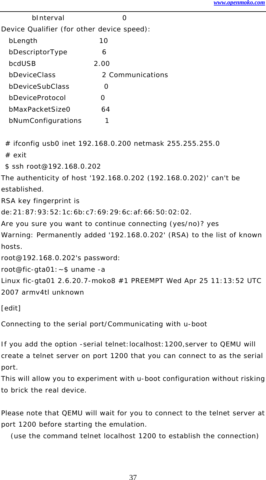 www.openmoko.com 37         bInterval               0 Device Qualifier (for other device speed):   bLength                10   bDescriptorType         6   bcdUSB               2.00   bDeviceClass            2 Communications   bDeviceSubClass         0    bDeviceProtocol         0    bMaxPacketSize0        64   bNumConfigurations      1   # ifconfig usb0 inet 192.168.0.200 netmask 255.255.255.0  # exit  $ ssh root@192.168.0.202 The authenticity of host &apos;192.168.0.202 (192.168.0.202)&apos; can&apos;t be established. RSA key fingerprint is de:21:87:93:52:1c:6b:c7:69:29:6c:af:66:50:02:02. Are you sure you want to continue connecting (yes/no)? yes Warning: Permanently added &apos;192.168.0.202&apos; (RSA) to the list of known hosts. root@192.168.0.202&apos;s password:  root@fic-gta01:~$ uname -a Linux fic-gta01 2.6.20.7-moko8 #1 PREEMPT Wed Apr 25 11:13:52 UTC 2007 armv4tl unknown [edit] Connecting to the serial port/Communicating with u-boot  If you add the option -serial telnet:localhost:1200,server to QEMU will create a telnet server on port 1200 that you can connect to as the serial port. This will allow you to experiment with u-boot configuration without risking to brick the real device.  Please note that QEMU will wait for you to connect to the telnet server at port 1200 before starting the emulation. (use the command telnet localhost 1200 to establish the connection)  