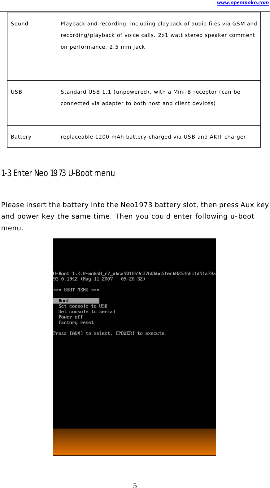 www.openmoko.com 5 Sound  Playback and recording, including playback of audio files via GSM and recording/playback of voice calls. 2x1 watt stereo speaker comment on performance, 2.5 mm jack   USB  Standard USB 1.1 (unpowered), with a Mini-B receptor (can be connected via adapter to both host and client devices)  Battery  replaceable 1200 mAh battery charged via USB and AKII charger  1-3 Enter Neo 1973 U-Boot menu  Please insert the battery into the Neo1973 battery slot, then press Aux key and power key the same time. Then you could enter following u-boot menu.               