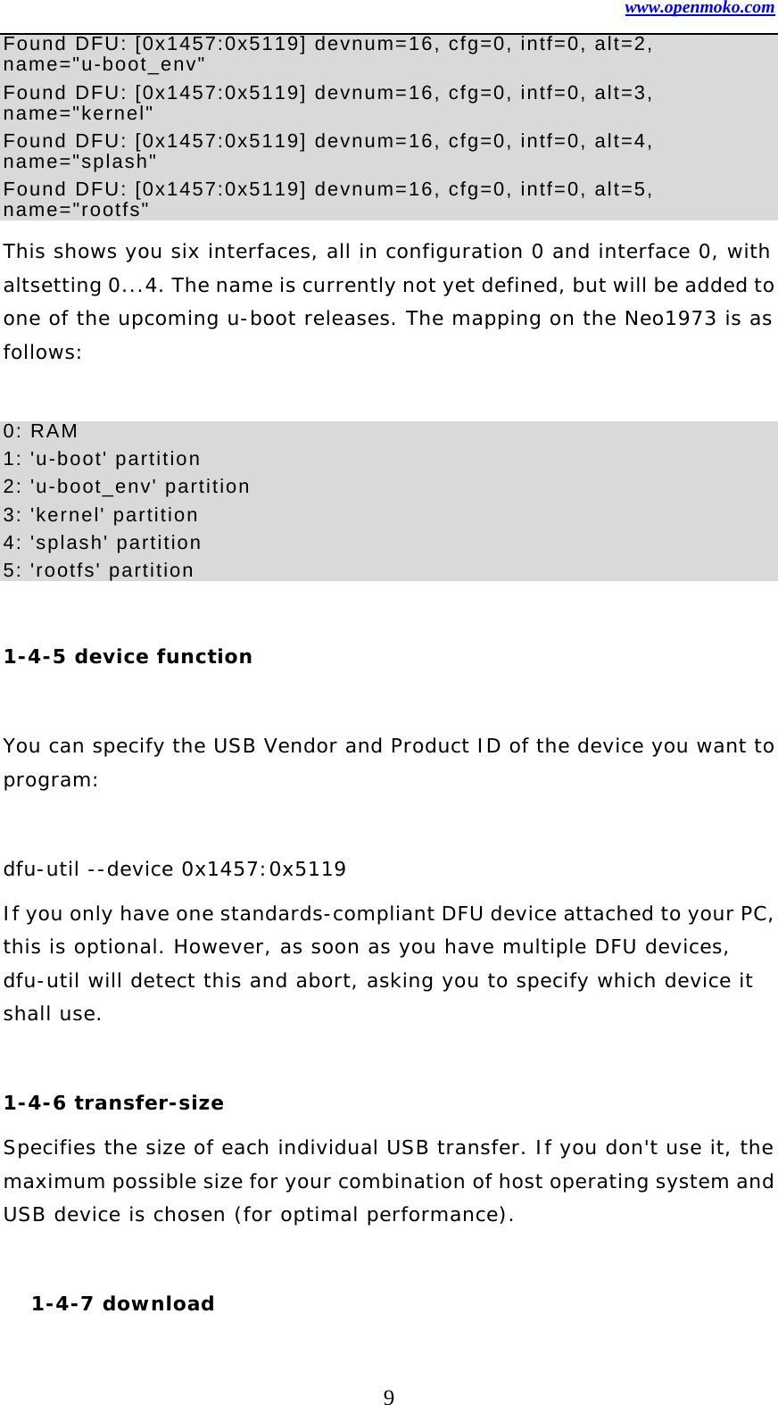 www.openmoko.com 9 Found DFU: [0x1457:0x5119] devnum=16, cfg=0, intf=0, alt=2, name=&quot;u-boot_env&quot; Found DFU: [0x1457:0x5119] devnum=16, cfg=0, intf=0, alt=3, name=&quot;kernel&quot; Found DFU: [0x1457:0x5119] devnum=16, cfg=0, intf=0, alt=4, name=&quot;splash&quot; Found DFU: [0x1457:0x5119] devnum=16, cfg=0, intf=0, alt=5, name=&quot;rootfs&quot; This shows you six interfaces, all in configuration 0 and interface 0, with altsetting 0...4. The name is currently not yet defined, but will be added to one of the upcoming u-boot releases. The mapping on the Neo1973 is as follows:   0: RAM   1: &apos;u-boot&apos; partition   2: &apos;u-boot_env&apos; partition   3: &apos;kernel&apos; partition   4: &apos;splash&apos; partition   5: &apos;rootfs&apos; partition    1-4-5 device function  You can specify the USB Vendor and Product ID of the device you want to program:   dfu-util --device 0x1457:0x5119 If you only have one standards-compliant DFU device attached to your PC, this is optional. However, as soon as you have multiple DFU devices, dfu-util will detect this and abort, asking you to specify which device it shall use.   1-4-6 transfer-size  Specifies the size of each individual USB transfer. If you don&apos;t use it, the maximum possible size for your combination of host operating system and USB device is chosen (for optimal performance).   1-4-7 download  