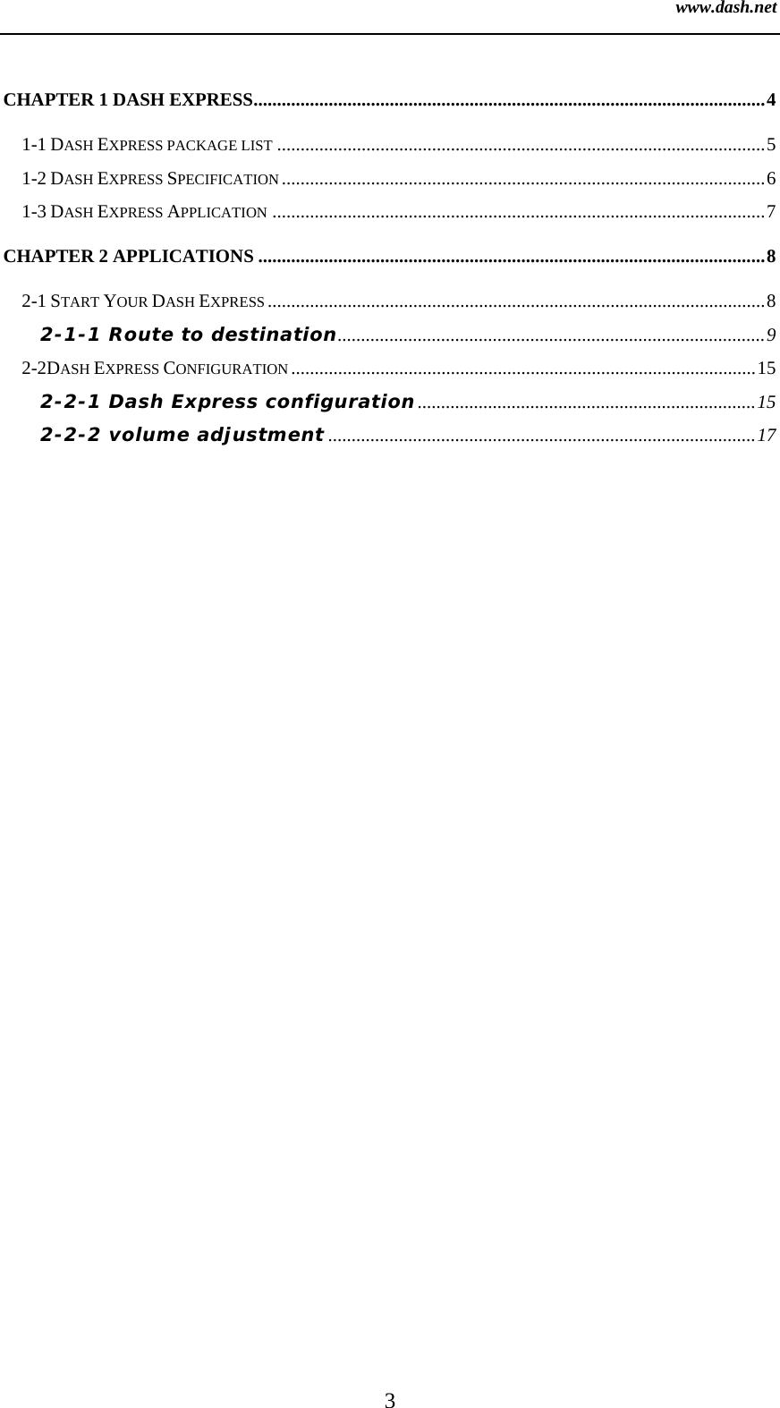 www.dash.net 3  CHAPTER 1 DASH EXPRESS.............................................................................................................4 1-1 DASH EXPRESS PACKAGE LIST ........................................................................................................5 1-2 DASH EXPRESS SPECIFICATION .......................................................................................................6 1-3 DASH EXPRESS APPLICATION .........................................................................................................7 CHAPTER 2 APPLICATIONS ............................................................................................................8 2-1 START YOUR DASH EXPRESS ..........................................................................................................8 2-1-1 Route to destination...........................................................................................9 2-2DASH EXPRESS CONFIGURATION ...................................................................................................15 2-2-1 Dash Express configuration........................................................................15 2-2-2 volume adjustment ...........................................................................................17 