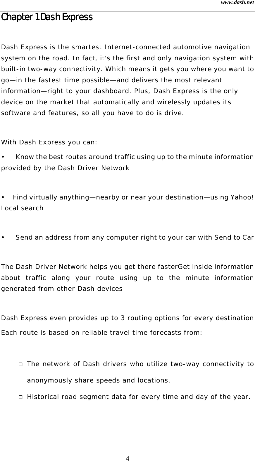 www.dash.net 4 Chapter 1 Dash Express  Dash Express is the smartest Internet-connected automotive navigation system on the road. In fact, it&apos;s the first and only navigation system with built-in two-way connectivity. Which means it gets you where you want to go—in the fastest time possible—and delivers the most relevant information—right to your dashboard. Plus, Dash Express is the only device on the market that automatically and wirelessly updates its software and features, so all you have to do is drive.  With Dash Express you can: •  Know the best routes around traffic using up to the minute information provided by the Dash Driver Network   •  Find virtually anything—nearby or near your destination—using Yahoo! Local search   •  Send an address from any computer right to your car with Send to Car  The Dash Driver Network helps you get there fasterGet inside information about traffic along your route using up to the minute information generated from other Dash devices   Dash Express even provides up to 3 routing options for every destination   Each route is based on reliable travel time forecasts from:    The network of Dash drivers who utilize two-way connectivity to anonymously share speeds and locations.   Historical road segment data for every time and day of the year.  