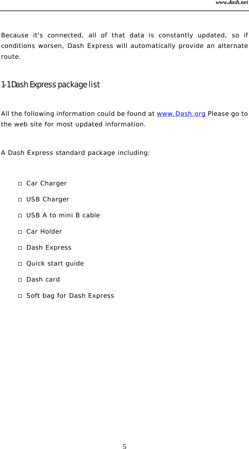 www.dash.net 5  Because it&apos;s connected, all of that data is constantly updated, so if conditions worsen, Dash Express will automatically provide an alternate route.  1-1 Dash Express package list  All the following information could be found at www.Dash.org Please go to the web site for most updated information.  A Dash Express standard package including:   Car Charger  USB Charger  USB A to mini B cable  Car Holder  Dash Express  Quick start guide  Dash card  Soft bag for Dash Express  