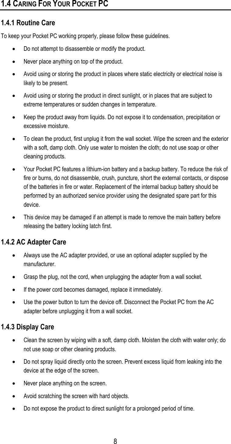 1.4 CARING FOR YOUR POCKET PC 1.4.1 Routine Care To keep your Pocket PC working properly, please follow these guidelines. •  Do not attempt to disassemble or modify the product. •  Never place anything on top of the product. •  Avoid using or storing the product in places where static electricity or electrical noise is likely to be present. •  Avoid using or storing the product in direct sunlight, or in places that are subject to extreme temperatures or sudden changes in temperature. •  Keep the product away from liquids. Do not expose it to condensation, precipitation or excessive moisture. •  To clean the product, first unplug it from the wall socket. Wipe the screen and the exterior with a soft, damp cloth. Only use water to moisten the cloth; do not use soap or other cleaning products. •  Your Pocket PC features a lithium-ion battery and a backup battery. To reduce the risk of fire or burns, do not disassemble, crush, puncture, short the external contacts, or dispose of the batteries in fire or water. Replacement of the internal backup battery should be performed by an authorized service provider using the designated spare part for this device. •  This device may be damaged if an attempt is made to remove the main battery before releasing the battery locking latch first. 1.4.2 AC Adapter Care •  Always use the AC adapter provided, or use an optional adapter supplied by the manufacturer. •  Grasp the plug, not the cord, when unplugging the adapter from a wall socket. •  If the power cord becomes damaged, replace it immediately. •  Use the power button to turn the device off. Disconnect the Pocket PC from the AC adapter before unplugging it from a wall socket. 1.4.3 Display Care •  Clean the screen by wiping with a soft, damp cloth. Moisten the cloth with water only; do not use soap or other cleaning products. •  Do not spray liquid directly onto the screen. Prevent excess liquid from leaking into the device at the edge of the screen. •  Never place anything on the screen. •  Avoid scratching the screen with hard objects. •  Do not expose the product to direct sunlight for a prolonged period of time.  8