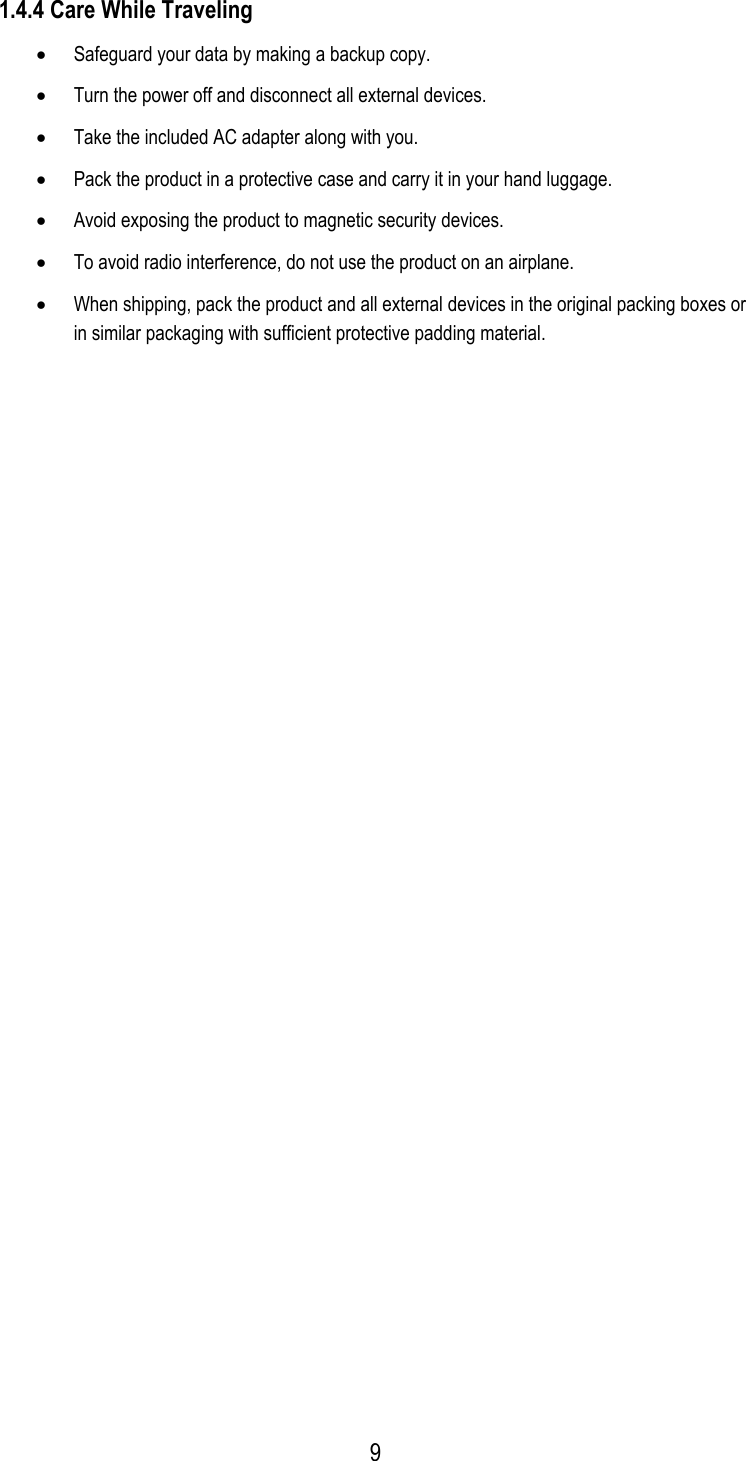  1.4.4 Care While Traveling •  Safeguard your data by making a backup copy. •  Turn the power off and disconnect all external devices. •  Take the included AC adapter along with you. •  Pack the product in a protective case and carry it in your hand luggage. •  Avoid exposing the product to magnetic security devices. •  To avoid radio interference, do not use the product on an airplane. •  When shipping, pack the product and all external devices in the original packing boxes or in similar packaging with sufficient protective padding material.  9