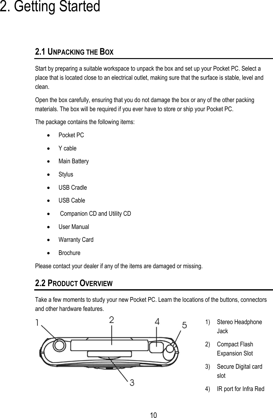 2. Getting Started 2.1 UNPACKING THE BOX Start by preparing a suitable workspace to unpack the box and set up your Pocket PC. Select a place that is located close to an electrical outlet, making sure that the surface is stable, level and clean. Open the box carefully, ensuring that you do not damage the box or any of the other packing materials. The box will be required if you ever have to store or ship your Pocket PC. The package contains the following items: •  Pocket PC •  Y cable •  Main Battery •  Stylus •  USB Cradle •  USB Cable •   Companion CD and Utility CD •  User Manual •  Warranty Card •  Brochure Please contact your dealer if any of the items are damaged or missing. 2.2 PRODUCT OVERVIEW Take a few moments to study your new Pocket PC. Learn the locations of the buttons, connectors and other hardware features.  1) Stereo Headphone Jack 2) Compact Flash Expansion Slot   3)  Secure Digital card slot 4)  IR port for Infra Red  10