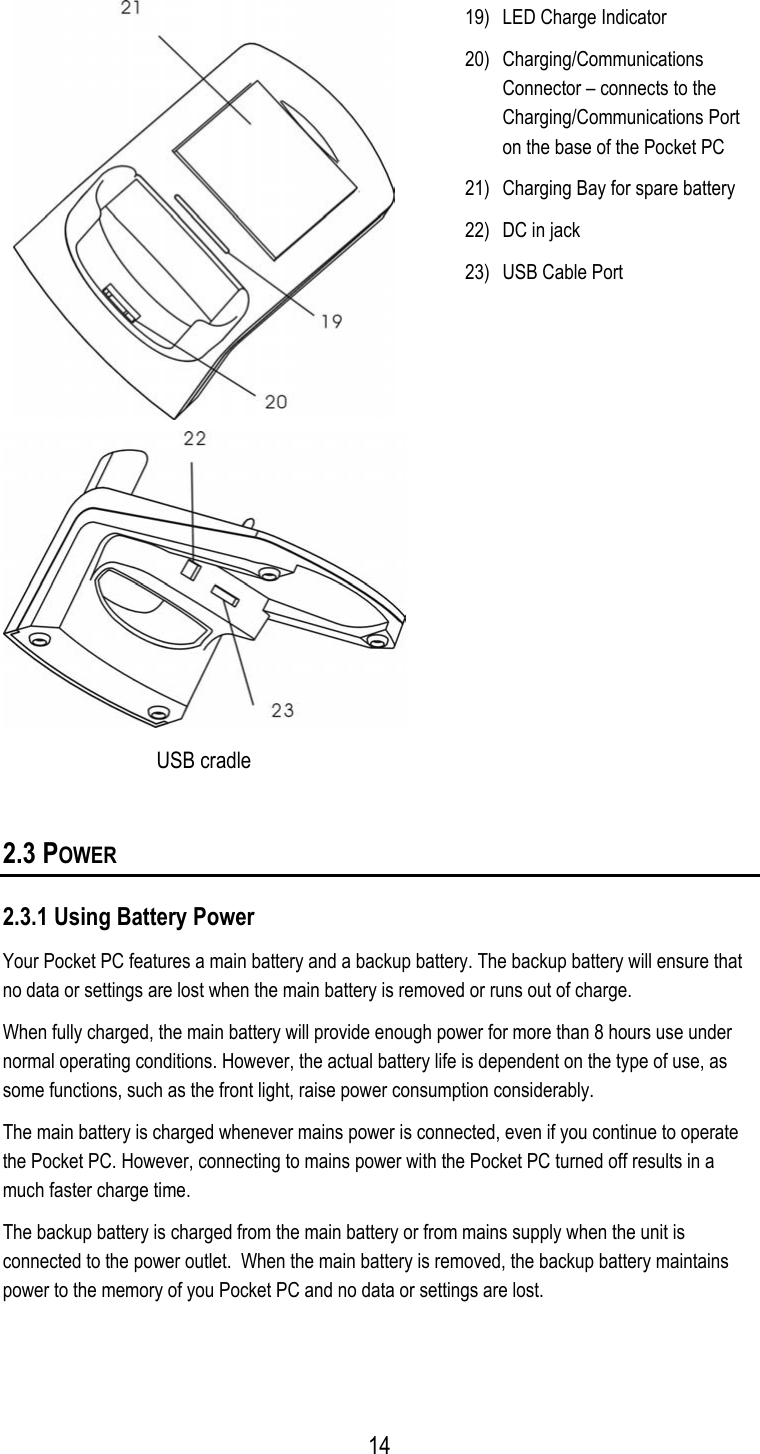   USB cradle 19)  LED Charge Indicator 20) Charging/Communications Connector – connects to the Charging/Communications Port on the base of the Pocket PC 21)  Charging Bay for spare battery 22)  DC in jack 23)  USB Cable Port  2.3 POWER 2.3.1 Using Battery Power Your Pocket PC features a main battery and a backup battery. The backup battery will ensure that no data or settings are lost when the main battery is removed or runs out of charge. When fully charged, the main battery will provide enough power for more than 8 hours use under normal operating conditions. However, the actual battery life is dependent on the type of use, as some functions, such as the front light, raise power consumption considerably. The main battery is charged whenever mains power is connected, even if you continue to operate the Pocket PC. However, connecting to mains power with the Pocket PC turned off results in a much faster charge time. The backup battery is charged from the main battery or from mains supply when the unit is connected to the power outlet.  When the main battery is removed, the backup battery maintains power to the memory of you Pocket PC and no data or settings are lost.   14