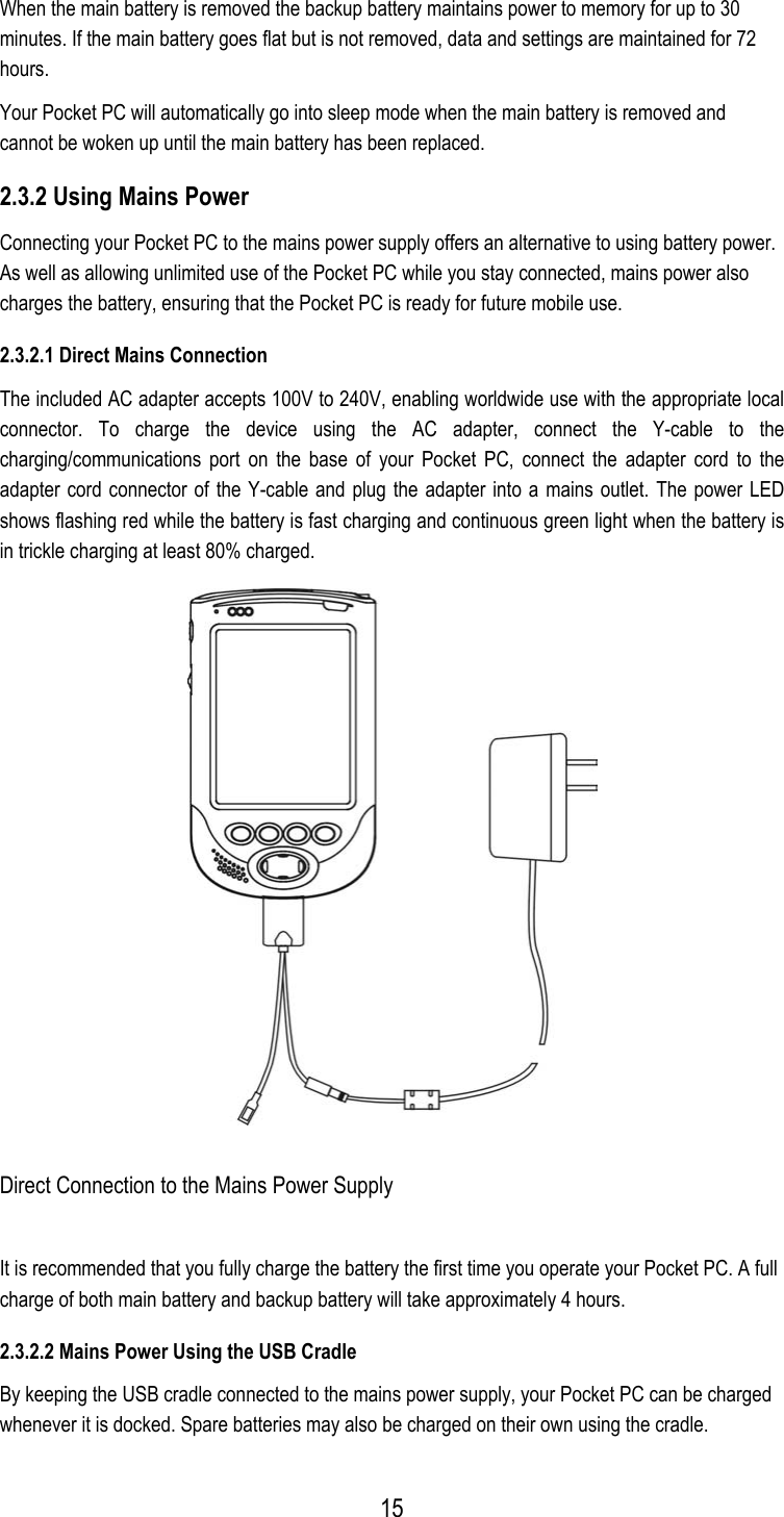  When the main battery is removed the backup battery maintains power to memory for up to 30 minutes. If the main battery goes flat but is not removed, data and settings are maintained for 72 hours. Your Pocket PC will automatically go into sleep mode when the main battery is removed and cannot be woken up until the main battery has been replaced. 2.3.2 Using Mains Power Connecting your Pocket PC to the mains power supply offers an alternative to using battery power. As well as allowing unlimited use of the Pocket PC while you stay connected, mains power also charges the battery, ensuring that the Pocket PC is ready for future mobile use.  2.3.2.1 Direct Mains Connection The included AC adapter accepts 100V to 240V, enabling worldwide use with the appropriate local connector. To charge the device using the AC adapter, connect the Y-cable to the charging/communications port on the base of your Pocket PC, connect the adapter cord to the adapter cord connector of the Y-cable and plug the adapter into a mains outlet. The power LED shows flashing red while the battery is fast charging and continuous green light when the battery is in trickle charging at least 80% charged.  Direct Connection to the Mains Power Supply It is recommended that you fully charge the battery the first time you operate your Pocket PC. A full charge of both main battery and backup battery will take approximately 4 hours. 2.3.2.2 Mains Power Using the USB Cradle By keeping the USB cradle connected to the mains power supply, your Pocket PC can be charged whenever it is docked. Spare batteries may also be charged on their own using the cradle.  15