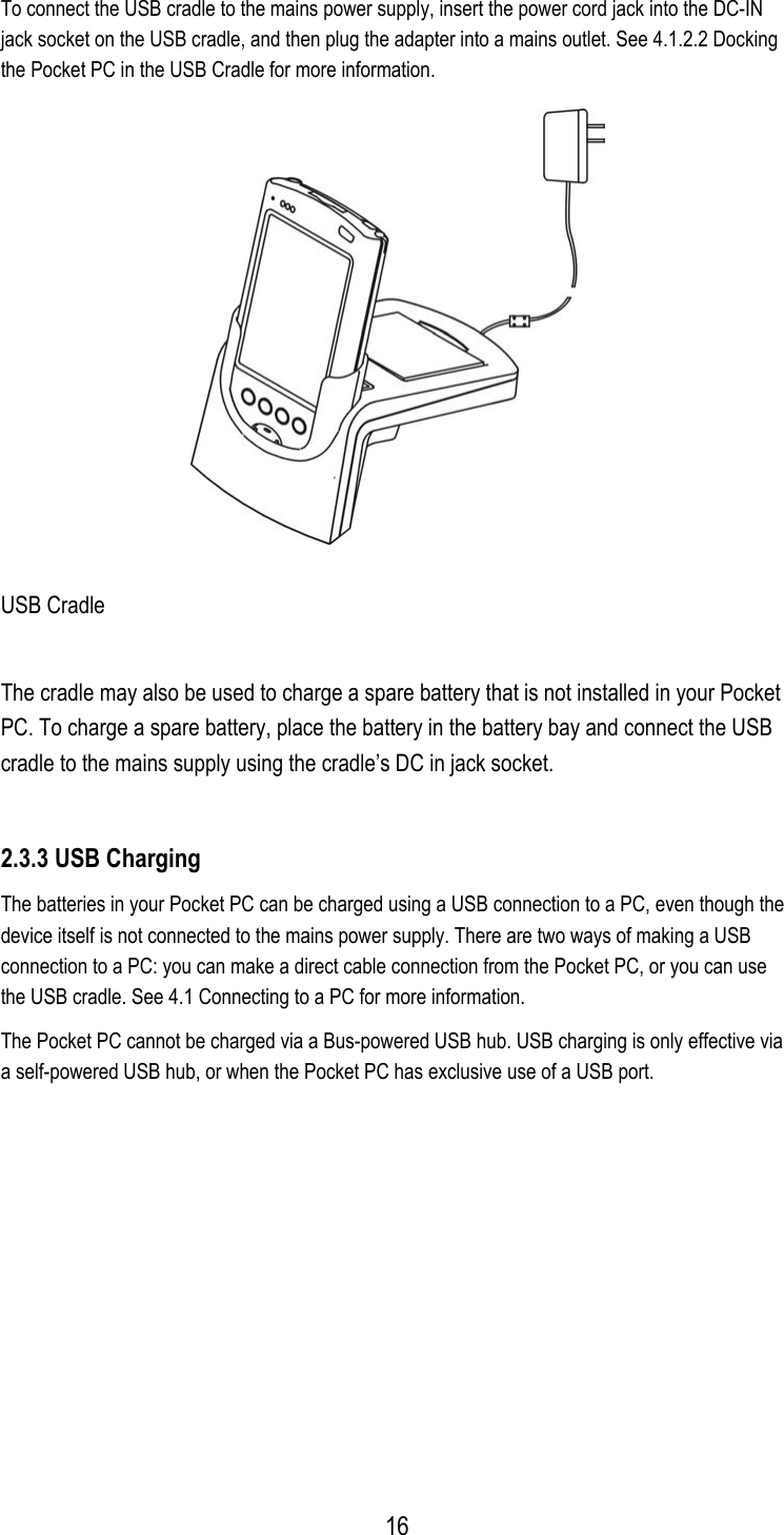 To connect the USB cradle to the mains power supply, insert the power cord jack into the DC-IN jack socket on the USB cradle, and then plug the adapter into a mains outlet. See 4.1.2.2 Docking the Pocket PC in the USB Cradle for more information.  USB Cradle The cradle may also be used to charge a spare battery that is not installed in your Pocket PC. To charge a spare battery, place the battery in the battery bay and connect the USB cradle to the mains supply using the cradle’s DC in jack socket. 2.3.3 USB Charging The batteries in your Pocket PC can be charged using a USB connection to a PC, even though the device itself is not connected to the mains power supply. There are two ways of making a USB connection to a PC: you can make a direct cable connection from the Pocket PC, or you can use the USB cradle. See 4.1 Connecting to a PC for more information. The Pocket PC cannot be charged via a Bus-powered USB hub. USB charging is only effective via a self-powered USB hub, or when the Pocket PC has exclusive use of a USB port.   16