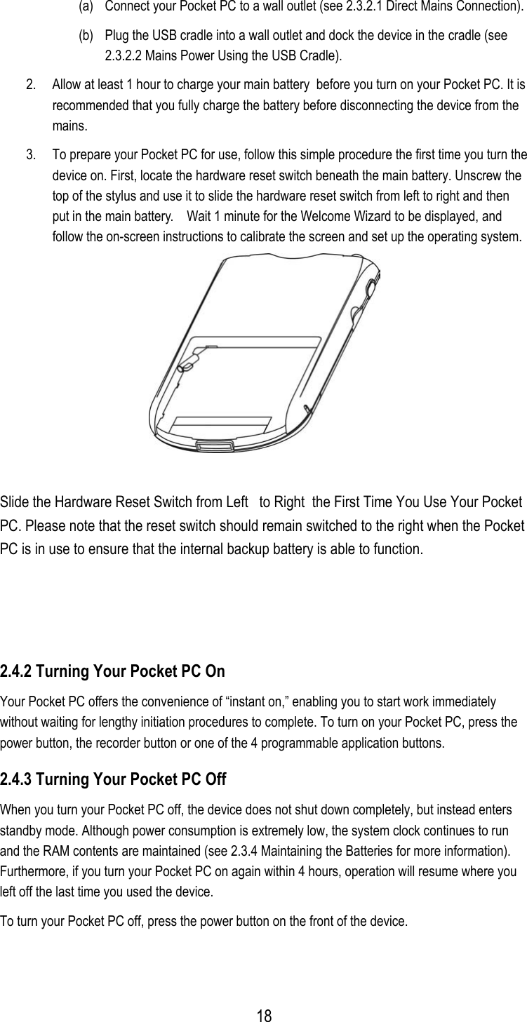 (a)  Connect your Pocket PC to a wall outlet (see 2.3.2.1 Direct Mains Connection). (b)  Plug the USB cradle into a wall outlet and dock the device in the cradle (see 2.3.2.2 Mains Power Using the USB Cradle). 2.  Allow at least 1 hour to charge your main battery  before you turn on your Pocket PC. It is recommended that you fully charge the battery before disconnecting the device from the mains. 3.  To prepare your Pocket PC for use, follow this simple procedure the first time you turn the device on. First, locate the hardware reset switch beneath the main battery. Unscrew the top of the stylus and use it to slide the hardware reset switch from left to right and then put in the main battery.    Wait 1 minute for the Welcome Wizard to be displayed, and follow the on-screen instructions to calibrate the screen and set up the operating system.  Slide the Hardware Reset Switch from Left   to Right  the First Time You Use Your Pocket PC. Please note that the reset switch should remain switched to the right when the Pocket PC is in use to ensure that the internal backup battery is able to function.  2.4.2 Turning Your Pocket PC On Your Pocket PC offers the convenience of “instant on,” enabling you to start work immediately without waiting for lengthy initiation procedures to complete. To turn on your Pocket PC, press the power button, the recorder button or one of the 4 programmable application buttons. 2.4.3 Turning Your Pocket PC Off When you turn your Pocket PC off, the device does not shut down completely, but instead enters standby mode. Although power consumption is extremely low, the system clock continues to run and the RAM contents are maintained (see 2.3.4 Maintaining the Batteries for more information). Furthermore, if you turn your Pocket PC on again within 4 hours, operation will resume where you left off the last time you used the device. To turn your Pocket PC off, press the power button on the front of the device.  18