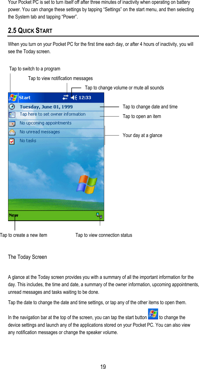  Your Pocket PC is set to turn itself off after three minutes of inactivity when operating on battery power. You can change these settings by tapping “Settings” on the start menu, and then selecting the System tab and tapping “Power”. 2.5 QUICK START When you turn on your Pocket PC for the first time each day, or after 4 hours of inactivity, you will see the Today screen.  Tap to switch to a program    Tap to view notification messages Tap to change volume or mute all sounds Tap to change date and time Tap to open an item Your day at a glance Tap to create a new item  Tap to view connection status  The Today Screen A glance at the Today screen provides you with a summary of all the important information for the day. This includes, the time and date, a summary of the owner information, upcoming appointments, unread messages and tasks waiting to be done. Tap the date to change the date and time settings, or tap any of the other items to open them. In the navigation bar at the top of the screen, you can tap the start button   to change the device settings and launch any of the applications stored on your Pocket PC. You can also view any notification messages or change the speaker volume.  19