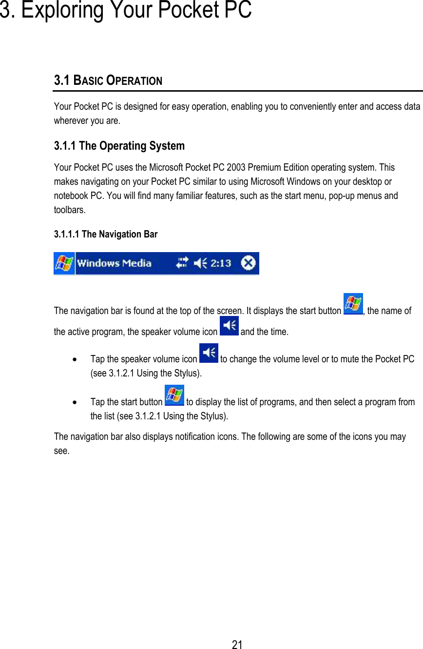  3. Exploring Your Pocket PC 3.1 BASIC OPERATION  Your Pocket PC is designed for easy operation, enabling you to conveniently enter and access data wherever you are. 3.1.1 The Operating System Your Pocket PC uses the Microsoft Pocket PC 2003 Premium Edition operating system. This makes navigating on your Pocket PC similar to using Microsoft Windows on your desktop or notebook PC. You will find many familiar features, such as the start menu, pop-up menus and toolbars. 3.1.1.1 The Navigation Bar  The navigation bar is found at the top of the screen. It displays the start button  , the name of the active program, the speaker volume icon   and the time. •  Tap the speaker volume icon   to change the volume level or to mute the Pocket PC (see 3.1.2.1 Using the Stylus). •  Tap the start button   to display the list of programs, and then select a program from the list (see 3.1.2.1 Using the Stylus). The navigation bar also displays notification icons. The following are some of the icons you may see.  21