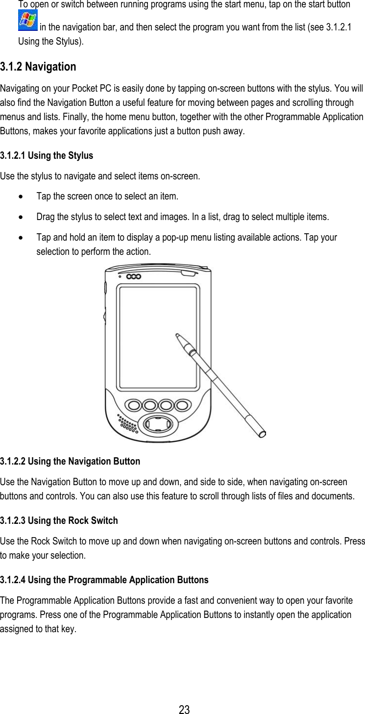  To open or switch between running programs using the start menu, tap on the start button  in the navigation bar, and then select the program you want from the list (see 3.1.2.1 Using the Stylus). 3.1.2 Navigation Navigating on your Pocket PC is easily done by tapping on-screen buttons with the stylus. You will also find the Navigation Button a useful feature for moving between pages and scrolling through menus and lists. Finally, the home menu button, together with the other Programmable Application Buttons, makes your favorite applications just a button push away. 3.1.2.1 Using the Stylus Use the stylus to navigate and select items on-screen. •  Tap the screen once to select an item. •  Drag the stylus to select text and images. In a list, drag to select multiple items. •  Tap and hold an item to display a pop-up menu listing available actions. Tap your selection to perform the action.  3.1.2.2 Using the Navigation Button Use the Navigation Button to move up and down, and side to side, when navigating on-screen buttons and controls. You can also use this feature to scroll through lists of files and documents. 3.1.2.3 Using the Rock Switch Use the Rock Switch to move up and down when navigating on-screen buttons and controls. Press to make your selection. 3.1.2.4 Using the Programmable Application Buttons The Programmable Application Buttons provide a fast and convenient way to open your favorite programs. Press one of the Programmable Application Buttons to instantly open the application assigned to that key.  23