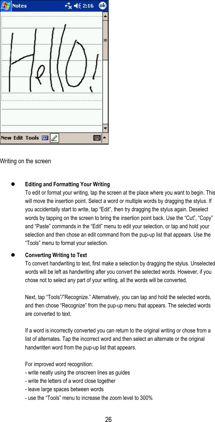  Writing on the screen   Editing and Formatting Your Writing To edit or format your writing, tap the screen at the place where you want to begin. This will move the insertion point. Select a word or multiple words by dragging the stylus. If you accidentally start to write, tap “Edit”, then try dragging the stylus again. Deselect words by tapping on the screen to bring the insertion point back. Use the “Cut”, “Copy” and “Paste” commands in the “Edit” menu to edit your selection, or tap and hold your selection and then chose an edit command from the pup-up list that appears. Use the “Tools” menu to format your selection.   Converting Writing to Text To convert handwriting to text, first make a selection by dragging the stylus. Unselected words will be left as handwriting after you convert the selected words. However, if you chose not to select any part of your writing, all the words will be converted.  Next, tap “Tools”/”Recognize.” Alternatively, you can tap and hold the selected words, and then chose “Recognize” from the pup-up menu that appears. The selected words are converted to text.  If a word is incorrectly converted you can return to the original writing or chose from a list of alternates. Tap the incorrect word and then select an alternate or the original handwritten word from the pup-up list that appears.  For improved word recognition: - write neatly using the onscreen lines as guides - write the letters of a word close together - leave large spaces between words - use the “Tools” menu to increase the zoom level to 300%  26