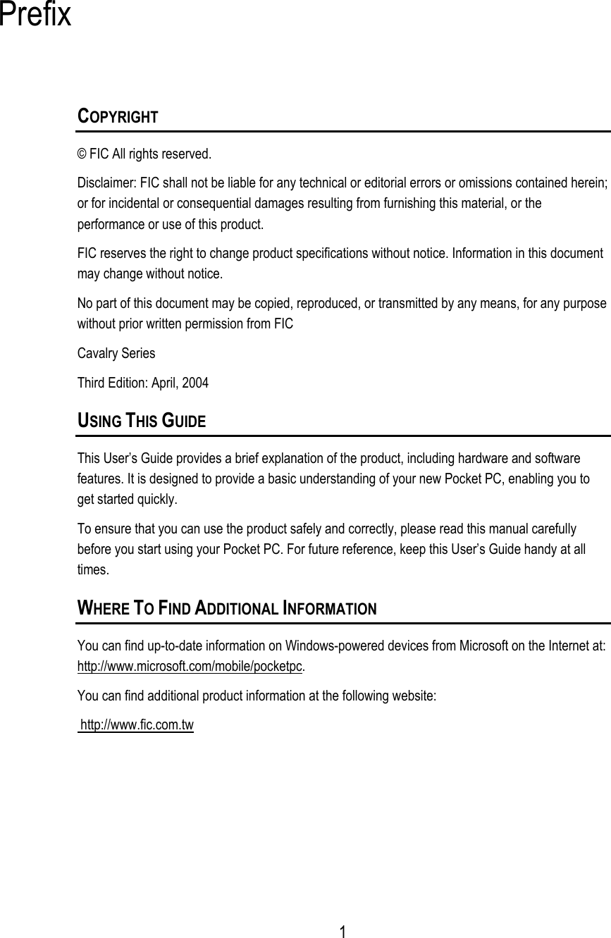  Prefix COPYRIGHT © FIC All rights reserved. Disclaimer: FIC shall not be liable for any technical or editorial errors or omissions contained herein; or for incidental or consequential damages resulting from furnishing this material, or the performance or use of this product. FIC reserves the right to change product specifications without notice. Information in this document may change without notice. No part of this document may be copied, reproduced, or transmitted by any means, for any purpose without prior written permission from FIC Cavalry Series Third Edition: April, 2004 USING THIS GUIDE This User’s Guide provides a brief explanation of the product, including hardware and software features. It is designed to provide a basic understanding of your new Pocket PC, enabling you to get started quickly. To ensure that you can use the product safely and correctly, please read this manual carefully before you start using your Pocket PC. For future reference, keep this User’s Guide handy at all times. WHERE TO FIND ADDITIONAL INFORMATION You can find up-to-date information on Windows-powered devices from Microsoft on the Internet at: http://www.microsoft.com/mobile/pocketpc. You can find additional product information at the following website:  http://www.fic.com.tw     1