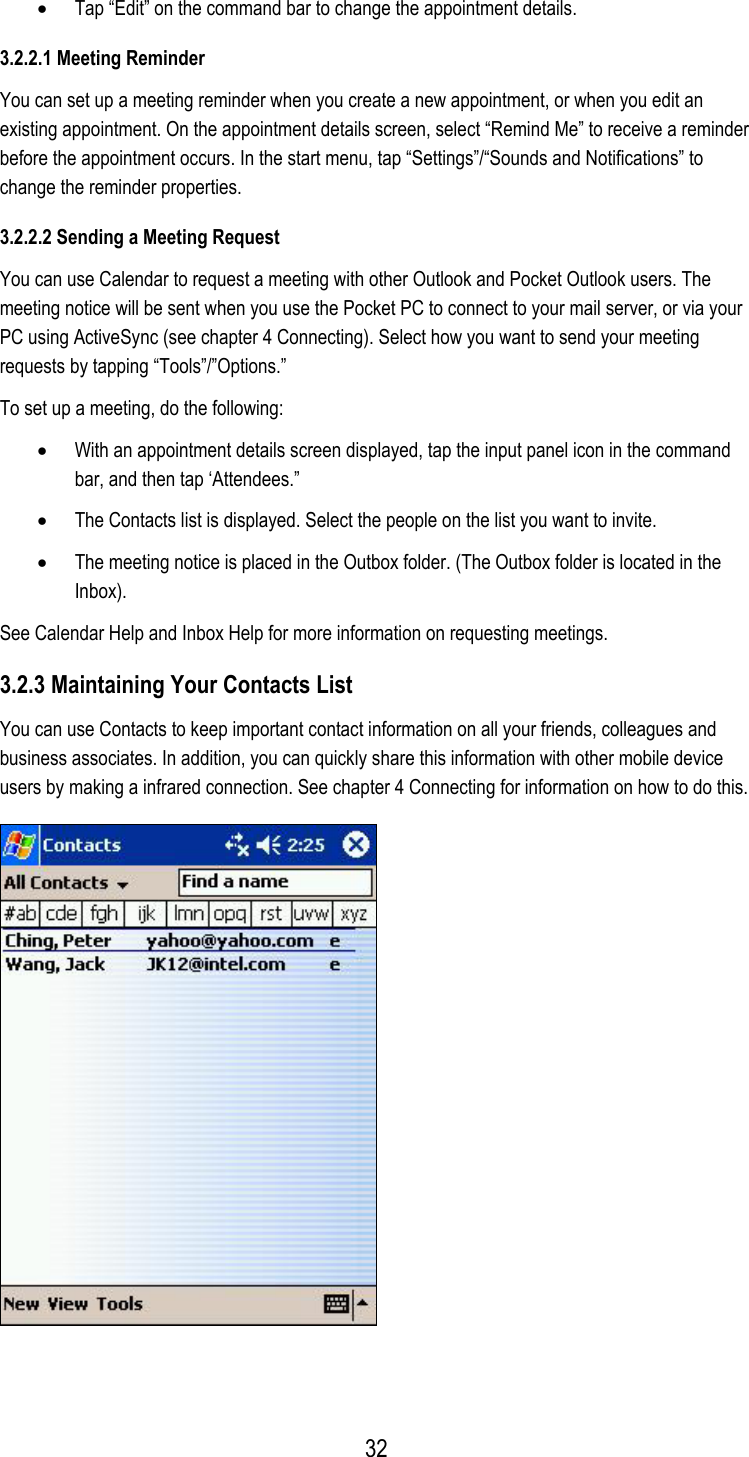 •  Tap “Edit” on the command bar to change the appointment details. 3.2.2.1 Meeting Reminder You can set up a meeting reminder when you create a new appointment, or when you edit an existing appointment. On the appointment details screen, select “Remind Me” to receive a reminder before the appointment occurs. In the start menu, tap “Settings”/“Sounds and Notifications” to change the reminder properties. 3.2.2.2 Sending a Meeting Request You can use Calendar to request a meeting with other Outlook and Pocket Outlook users. The meeting notice will be sent when you use the Pocket PC to connect to your mail server, or via your PC using ActiveSync (see chapter 4 Connecting). Select how you want to send your meeting requests by tapping “Tools”/”Options.” To set up a meeting, do the following: •  With an appointment details screen displayed, tap the input panel icon in the command bar, and then tap ‘Attendees.” •  The Contacts list is displayed. Select the people on the list you want to invite. •  The meeting notice is placed in the Outbox folder. (The Outbox folder is located in the Inbox). See Calendar Help and Inbox Help for more information on requesting meetings. 3.2.3 Maintaining Your Contacts List You can use Contacts to keep important contact information on all your friends, colleagues and business associates. In addition, you can quickly share this information with other mobile device users by making a infrared connection. See chapter 4 Connecting for information on how to do this.   32