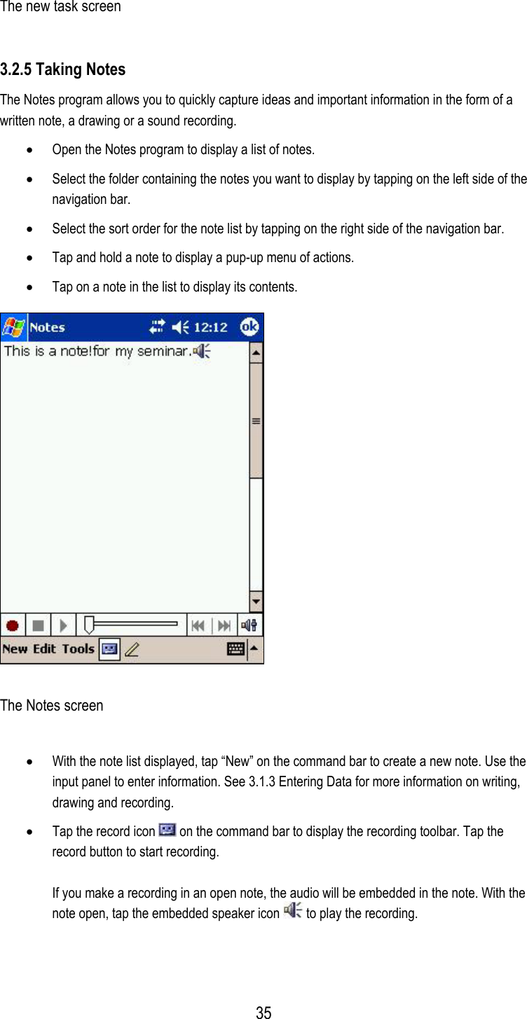  The new task screen 3.2.5 Taking Notes The Notes program allows you to quickly capture ideas and important information in the form of a written note, a drawing or a sound recording. •  Open the Notes program to display a list of notes. •  Select the folder containing the notes you want to display by tapping on the left side of the navigation bar. •  Select the sort order for the note list by tapping on the right side of the navigation bar. •  Tap and hold a note to display a pup-up menu of actions. •  Tap on a note in the list to display its contents.  The Notes screen •  With the note list displayed, tap “New” on the command bar to create a new note. Use the input panel to enter information. See 3.1.3 Entering Data for more information on writing, drawing and recording. •  Tap the record icon   on the command bar to display the recording toolbar. Tap the record button to start recording.  If you make a recording in an open note, the audio will be embedded in the note. With the note open, tap the embedded speaker icon   to play the recording.   35