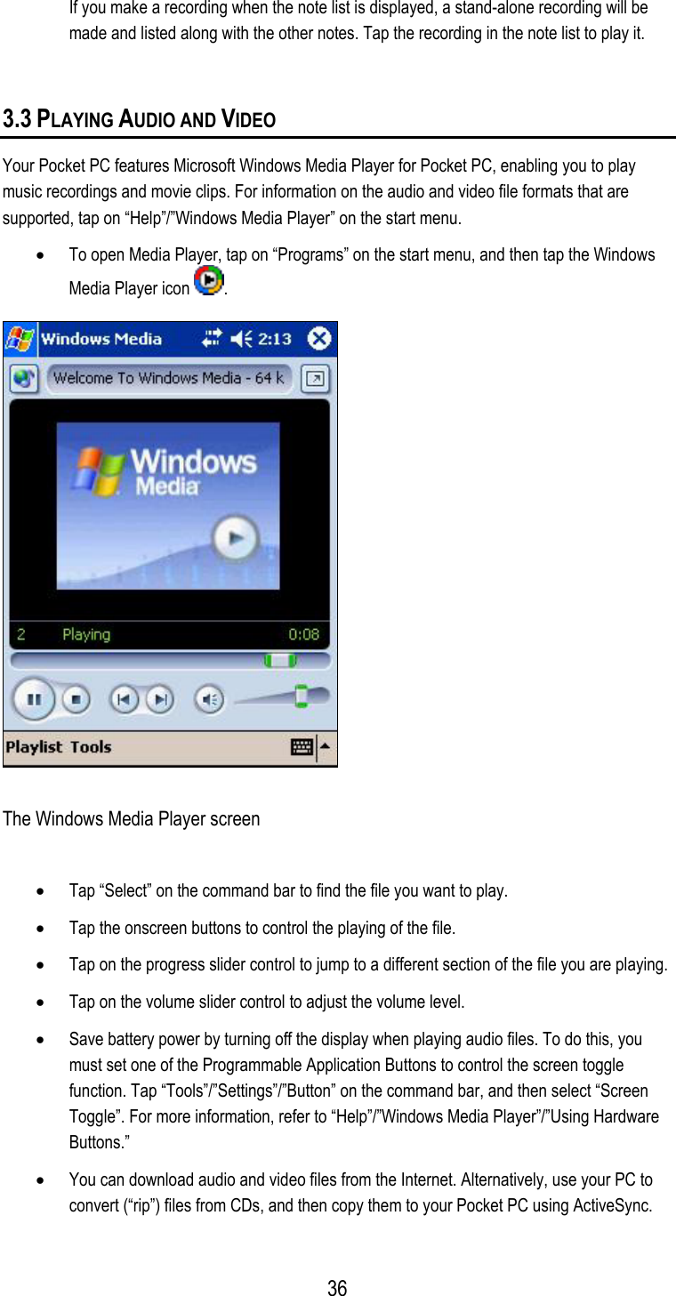 If you make a recording when the note list is displayed, a stand-alone recording will be made and listed along with the other notes. Tap the recording in the note list to play it.  3.3 PLAYING AUDIO AND VIDEO Your Pocket PC features Microsoft Windows Media Player for Pocket PC, enabling you to play music recordings and movie clips. For information on the audio and video file formats that are supported, tap on “Help”/”Windows Media Player” on the start menu. •  To open Media Player, tap on “Programs” on the start menu, and then tap the Windows Media Player icon  .  The Windows Media Player screen •  Tap “Select” on the command bar to find the file you want to play. •  Tap the onscreen buttons to control the playing of the file. •  Tap on the progress slider control to jump to a different section of the file you are playing. •  Tap on the volume slider control to adjust the volume level. •  Save battery power by turning off the display when playing audio files. To do this, you must set one of the Programmable Application Buttons to control the screen toggle function. Tap “Tools”/”Settings”/”Button” on the command bar, and then select “Screen Toggle”. For more information, refer to “Help”/”Windows Media Player”/”Using Hardware Buttons.” •  You can download audio and video files from the Internet. Alternatively, use your PC to convert (“rip”) files from CDs, and then copy them to your Pocket PC using ActiveSync.  36
