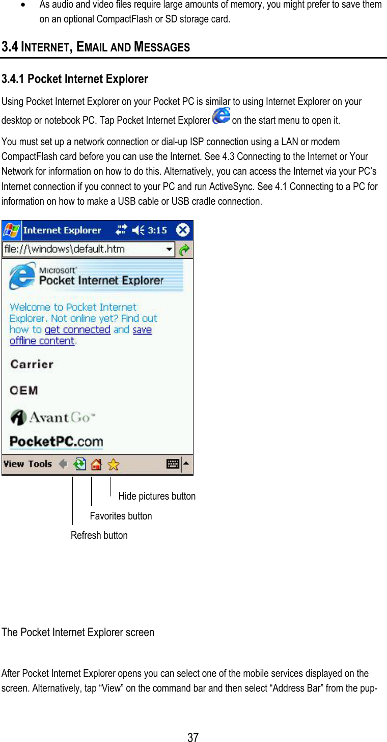  •  As audio and video files require large amounts of memory, you might prefer to save them on an optional CompactFlash or SD storage card.  3.4 INTERNET, EMAIL AND MESSAGES 3.4.1 Pocket Internet Explorer Using Pocket Internet Explorer on your Pocket PC is similar to using Internet Explorer on your desktop or notebook PC. Tap Pocket Internet Explorer   on the start menu to open it. You must set up a network connection or dial-up ISP connection using a LAN or modem CompactFlash card before you can use the Internet. See 4.3 Connecting to the Internet or Your Network for information on how to do this. Alternatively, you can access the Internet via your PC’s Internet connection if you connect to your PC and run ActiveSync. See 4.1 Connecting to a PC for information on how to make a USB cable or USB cradle connection.  Hide pictures button  Favorites button Refresh button   The Pocket Internet Explorer screen After Pocket Internet Explorer opens you can select one of the mobile services displayed on the screen. Alternatively, tap “View” on the command bar and then select “Address Bar” from the pup- 37