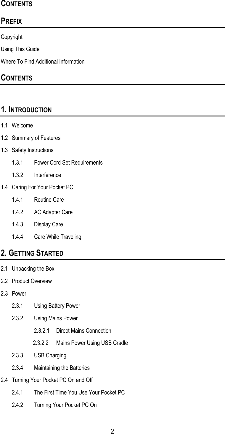 CONTENTS PREFIX Copyright Using This Guide Where To Find Additional Information CONTENTS  1. INTRODUCTION 1.1 Welcome 1.2  Summary of Features 1.3 Safety Instructions 1.3.1  Power Cord Set Requirements  1.3.2 Interference 1.4  Caring For Your Pocket PC 1.4.1 Routine Care 1.4.2  AC Adapter Care 1.4.3 Display Care 1.4.4  Care While Traveling 2. GETTING STARTED 2.1  Unpacking the Box 2.2 Product Overview 2.3 Power 2.3.1  Using Battery Power 2.3.2  Using Mains Power 2.3.2.1  Direct Mains Connection 2.3.2.2  Mains Power Using USB Cradle 2.3.3 USB Charging 2.3.4 Maintaining the Batteries 2.4  Turning Your Pocket PC On and Off 2.4.1  The First Time You Use Your Pocket PC 2.4.2  Turning Your Pocket PC On   2