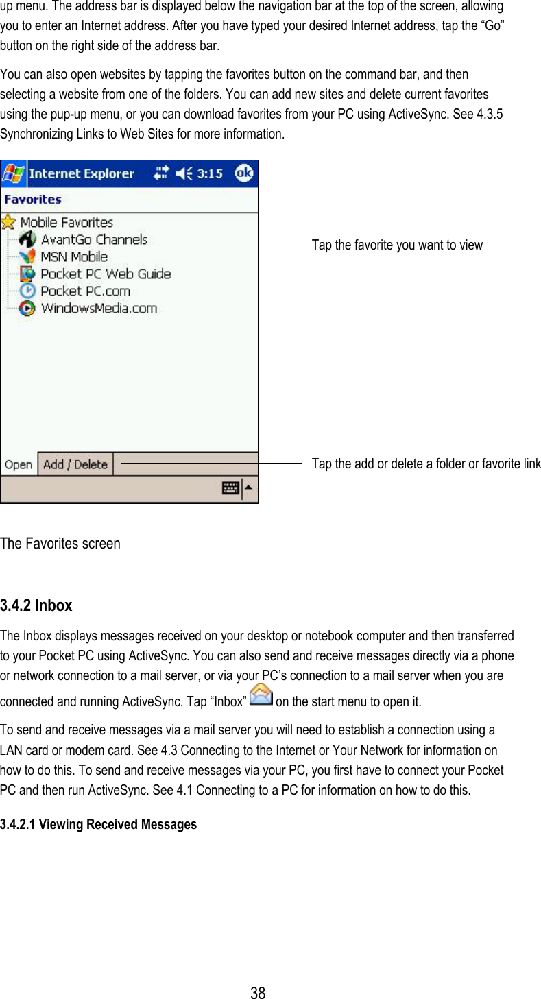 up menu. The address bar is displayed below the navigation bar at the top of the screen, allowing you to enter an Internet address. After you have typed your desired Internet address, tap the “Go” button on the right side of the address bar. You can also open websites by tapping the favorites button on the command bar, and then selecting a website from one of the folders. You can add new sites and delete current favorites using the pup-up menu, or you can download favorites from your PC using ActiveSync. See 4.3.5 Synchronizing Links to Web Sites for more information.  Tap the favorite you want to view Tap the add or delete a folder or favorite link The Favorites screen 3.4.2 Inbox The Inbox displays messages received on your desktop or notebook computer and then transferred to your Pocket PC using ActiveSync. You can also send and receive messages directly via a phone or network connection to a mail server, or via your PC’s connection to a mail server when you are connected and running ActiveSync. Tap “Inbox”   on the start menu to open it. To send and receive messages via a mail server you will need to establish a connection using a LAN card or modem card. See 4.3 Connecting to the Internet or Your Network for information on how to do this. To send and receive messages via your PC, you first have to connect your Pocket PC and then run ActiveSync. See 4.1 Connecting to a PC for information on how to do this. 3.4.2.1 Viewing Received Messages    38