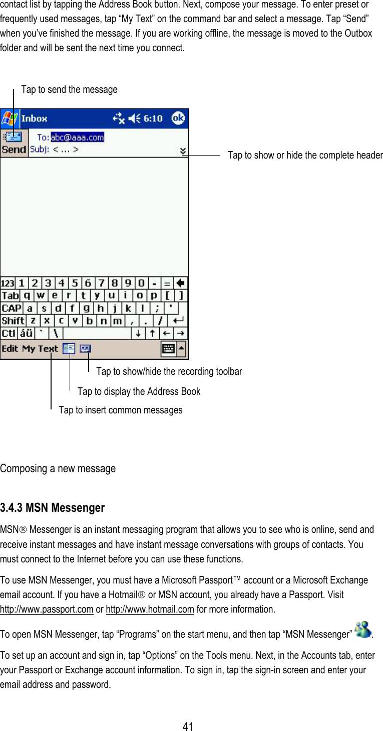  contact list by tapping the Address Book button. Next, compose your message. To enter preset or frequently used messages, tap “My Text” on the command bar and select a message. Tap “Send” when you’ve finished the message. If you are working offline, the message is moved to the Outbox folder and will be sent the next time you connect.  Tap to send the message   Tap to show or hide the complete header Tap to show/hide the recording toolbar  Tap to display the Address Book Tap to insert common messages  Composing a new message 3.4.3 MSN Messenger MSN Messenger is an instant messaging program that allows you to see who is online, send and receive instant messages and have instant message conversations with groups of contacts. You must connect to the Internet before you can use these functions. To use MSN Messenger, you must have a Microsoft Passport™ account or a Microsoft Exchange email account. If you have a Hotmail or MSN account, you already have a Passport. Visit http://www.passport.com or http://www.hotmail.com for more information. To open MSN Messenger, tap “Programs” on the start menu, and then tap “MSN Messenger”  . To set up an account and sign in, tap “Options” on the Tools menu. Next, in the Accounts tab, enter your Passport or Exchange account information. To sign in, tap the sign-in screen and enter your email address and password.  41