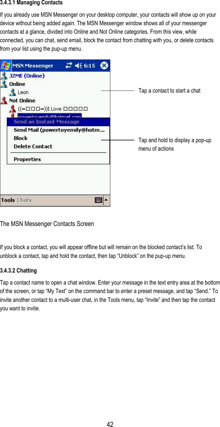 3.4.3.1 Managing Contacts If you already use MSN Messenger on your desktop computer, your contacts will show up on your device without being added again. The MSN Messenger window shows all of your messenger contacts at a glance, divided into Online and Not Online categories. From this view, while connected, you can chat, send email, block the contact from chatting with you, or delete contacts from your list using the pup-up menu.  Tap a contact to start a chat Tap and hold to display a pop-up menu of actions The MSN Messenger Contacts Screen If you block a contact, you will appear offline but will remain on the blocked contact’s list. To unblock a contact, tap and hold the contact, then tap “Unblock” on the pup-up menu. 3.4.3.2 Chatting Tap a contact name to open a chat window. Enter your message in the text entry area at the bottom of the screen, or tap “My Text” on the command bar to enter a preset message, and tap “Send.” To invite another contact to a multi-user chat, in the Tools menu, tap “Invite” and then tap the contact you want to invite.  42