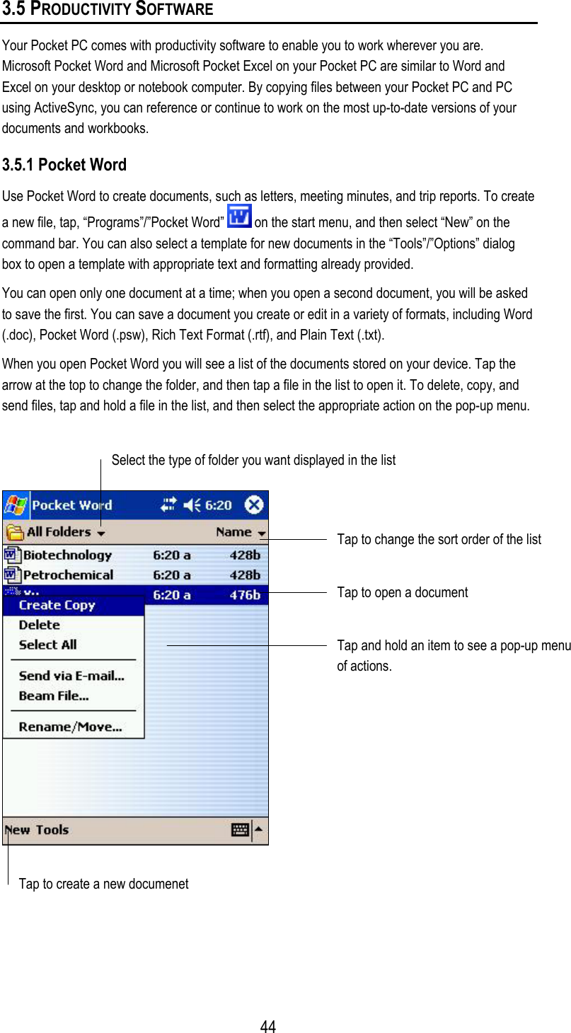 3.5 PRODUCTIVITY SOFTWARE Your Pocket PC comes with productivity software to enable you to work wherever you are. Microsoft Pocket Word and Microsoft Pocket Excel on your Pocket PC are similar to Word and Excel on your desktop or notebook computer. By copying files between your Pocket PC and PC using ActiveSync, you can reference or continue to work on the most up-to-date versions of your documents and workbooks. 3.5.1 Pocket Word Use Pocket Word to create documents, such as letters, meeting minutes, and trip reports. To create a new file, tap, “Programs”/”Pocket Word”   on the start menu, and then select “New” on the command bar. You can also select a template for new documents in the “Tools”/”Options” dialog box to open a template with appropriate text and formatting already provided. You can open only one document at a time; when you open a second document, you will be asked to save the first. You can save a document you create or edit in a variety of formats, including Word (.doc), Pocket Word (.psw), Rich Text Format (.rtf), and Plain Text (.txt).  When you open Pocket Word you will see a list of the documents stored on your device. Tap the arrow at the top to change the folder, and then tap a file in the list to open it. To delete, copy, and send files, tap and hold a file in the list, and then select the appropriate action on the pop-up menu.    Select the type of folder you want displayed in the list Tap to change the sort order of the list Tap to open a document Tap and hold an item to see a pop-up menu of actions.  Tap to create a new documenet   44