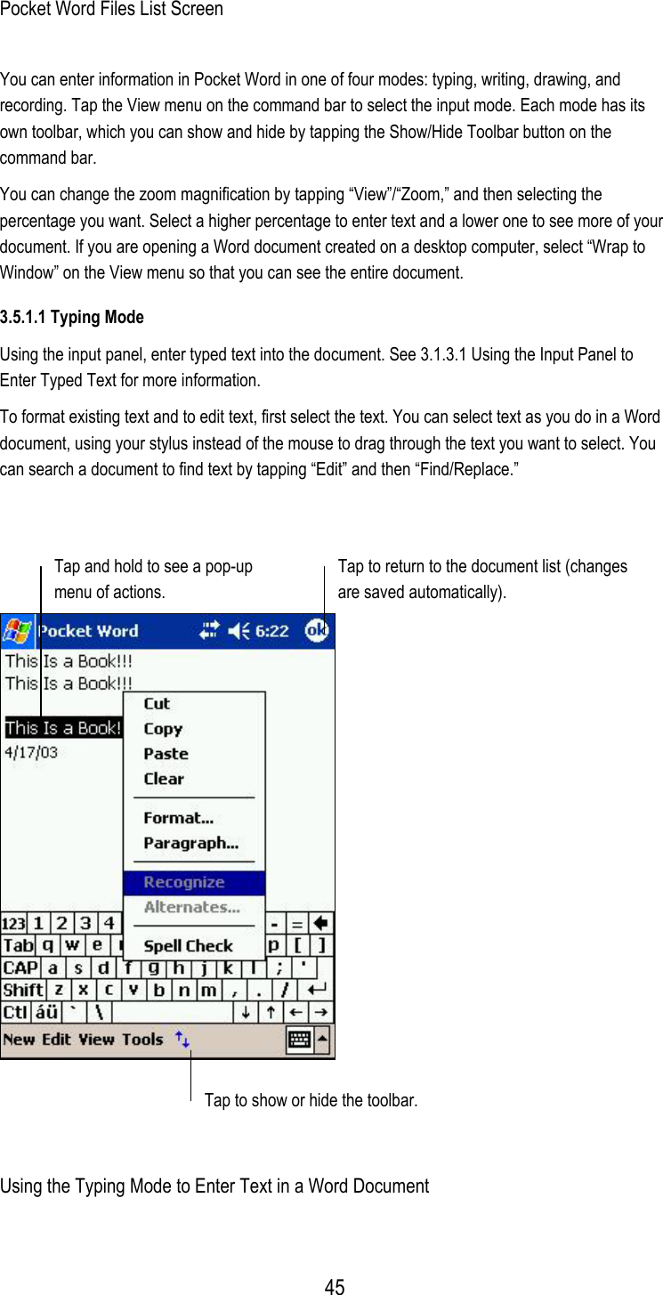  Pocket Word Files List Screen You can enter information in Pocket Word in one of four modes: typing, writing, drawing, and recording. Tap the View menu on the command bar to select the input mode. Each mode has its own toolbar, which you can show and hide by tapping the Show/Hide Toolbar button on the command bar. You can change the zoom magnification by tapping “View”/“Zoom,” and then selecting the percentage you want. Select a higher percentage to enter text and a lower one to see more of your document. If you are opening a Word document created on a desktop computer, select “Wrap to Window” on the View menu so that you can see the entire document. 3.5.1.1 Typing Mode Using the input panel, enter typed text into the document. See 3.1.3.1 Using the Input Panel to Enter Typed Text for more information. To format existing text and to edit text, first select the text. You can select text as you do in a Word document, using your stylus instead of the mouse to drag through the text you want to select. You can search a document to find text by tapping “Edit” and then “Find/Replace.”     Tap and hold to see a pop-up menu of actions. Tap to return to the document list (changesare saved automatically). Tap to show or hide the toolbar.  Using the Typing Mode to Enter Text in a Word Document  45