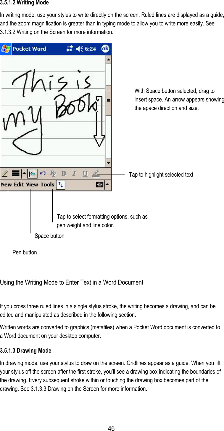 3.5.1.2 Writing Mode In writing mode, use your stylus to write directly on the screen. Ruled lines are displayed as a guide, and the zoom magnification is greater than in typing mode to allow you to write more easily. See 3.1.3.2 Writing on the Screen for more information.  With Space button selected, drag to insert space. An arrow appears showing the apace direction and size. Tap to highlight selected text Space button Tap to select formatting options, such aspen weight and line color.   Pen button  Using the Writing Mode to Enter Text in a Word Document If you cross three ruled lines in a single stylus stroke, the writing becomes a drawing, and can be edited and manipulated as described in the following section. Written words are converted to graphics (metafiles) when a Pocket Word document is converted to a Word document on your desktop computer. 3.5.1.3 Drawing Mode In drawing mode, use your stylus to draw on the screen. Gridlines appear as a guide. When you lift your stylus off the screen after the first stroke, you’ll see a drawing box indicating the boundaries of the drawing. Every subsequent stroke within or touching the drawing box becomes part of the drawing. See 3.1.3.3 Drawing on the Screen for more information.  46
