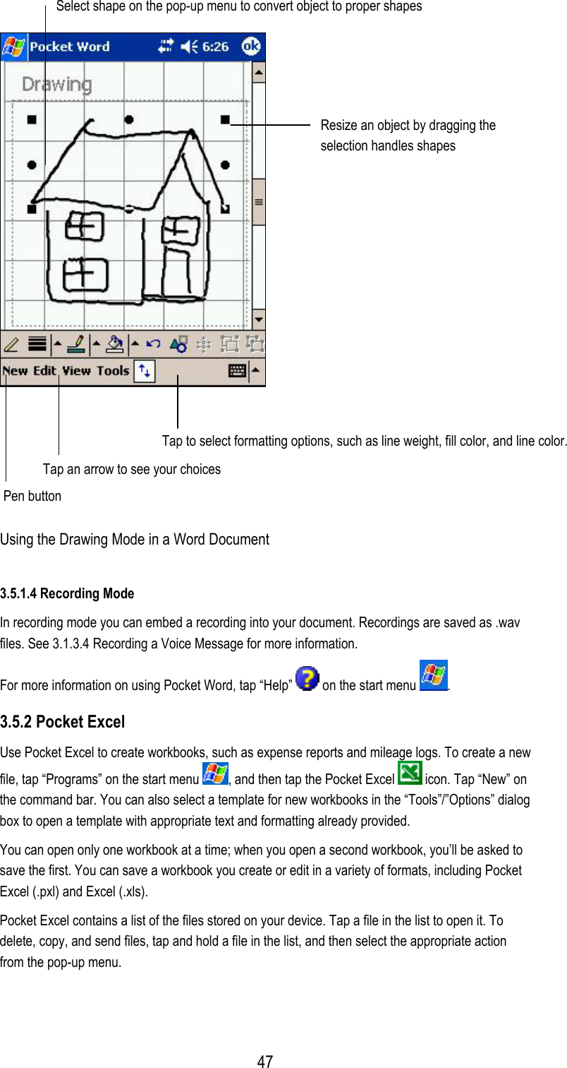  Select shape on the pop-up menu to convert object to proper shapes  Resize an object by dragging the selection handles shapes   Tap to select formatting options, such as line weight, fill color, and line color. Tap an arrow to see your choices Pen button Using the Drawing Mode in a Word Document 3.5.1.4 Recording Mode In recording mode you can embed a recording into your document. Recordings are saved as .wav files. See 3.1.3.4 Recording a Voice Message for more information. For more information on using Pocket Word, tap “Help”   on the start menu  . 3.5.2 Pocket Excel Use Pocket Excel to create workbooks, such as expense reports and mileage logs. To create a new file, tap “Programs” on the start menu  , and then tap the Pocket Excel   icon. Tap “New” on the command bar. You can also select a template for new workbooks in the “Tools”/”Options” dialog box to open a template with appropriate text and formatting already provided. You can open only one workbook at a time; when you open a second workbook, you’ll be asked to save the first. You can save a workbook you create or edit in a variety of formats, including Pocket Excel (.pxl) and Excel (.xls). Pocket Excel contains a list of the files stored on your device. Tap a file in the list to open it. To delete, copy, and send files, tap and hold a file in the list, and then select the appropriate action from the pop-up menu.  47