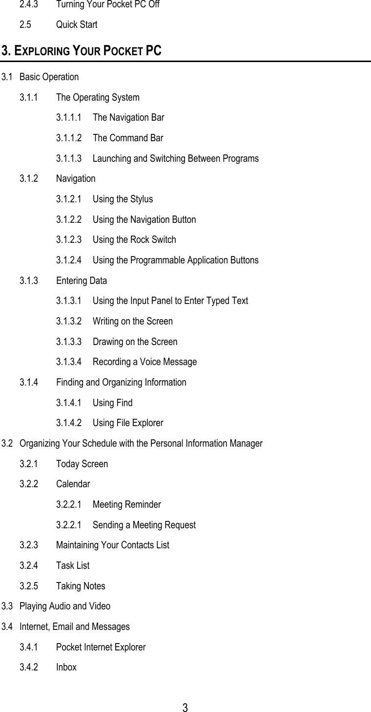  2.4.3  Turning Your Pocket PC Off 2.5 Quick Start 3. EXPLORING YOUR POCKET PC 3.1 Basic Operation 3.1.1  The Operating System   3.1.1.1  The Navigation Bar  3.1.1.2 The Command Bar   3.1.1.3  Launching and Switching Between Programs 3.1.2 Navigation   3.1.2.1  Using the Stylus   3.1.2.2  Using the Navigation Button   3.1.2.3  Using the Rock Switch   3.1.2.4  Using the Programmable Application Buttons 3.1.3 Entering Data   3.1.3.1  Using the Input Panel to Enter Typed Text   3.1.3.2  Writing on the Screen   3.1.3.3  Drawing on the Screen   3.1.3.4  Recording a Voice Message 3.1.4  Finding and Organizing Information  3.1.4.1 Using Find   3.1.4.2  Using File Explorer 3.2  Organizing Your Schedule with the Personal Information Manager 3.2.1 Today Screen 3.2.2 Calendar 3.2.2.1 Meeting Reminder 3.2.2.1  Sending a Meeting Request 3.2.3  Maintaining Your Contacts List 3.2.4 Task List 3.2.5 Taking Notes 3.3  Playing Audio and Video 3.4  Internet, Email and Messages 3.4.1  Pocket Internet Explorer 3.4.2 Inbox  3