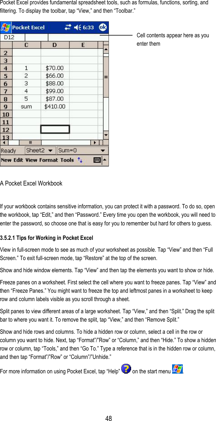 Pocket Excel provides fundamental spreadsheet tools, such as formulas, functions, sorting, and filtering. To display the toolbar, tap “View,” and then “Toolbar.”  Cell contents appear here as you enter them A Pocket Excel Workbook If your workbook contains sensitive information, you can protect it with a password. To do so, open the workbook, tap “Edit,” and then “Password.” Every time you open the workbook, you will need to enter the password, so choose one that is easy for you to remember but hard for others to guess. 3.5.2.1 Tips for Working in Pocket Excel View in full-screen mode to see as much of your worksheet as possible. Tap “View” and then “Full Screen.” To exit full-screen mode, tap “Restore” at the top of the screen. Show and hide window elements. Tap “View” and then tap the elements you want to show or hide. Freeze panes on a worksheet. First select the cell where you want to freeze panes. Tap “View” and then “Freeze Panes.” You might want to freeze the top and leftmost panes in a worksheet to keep row and column labels visible as you scroll through a sheet. Split panes to view different areas of a large worksheet. Tap “View,” and then “Split.” Drag the split bar to where you want it. To remove the split, tap “View,” and then “Remove Split.” Show and hide rows and columns. To hide a hidden row or column, select a cell in the row or column you want to hide. Next, tap “Format”/”Row” or “Column,” and then “Hide.” To show a hidden row or column, tap “Tools,” and then “Go To.” Type a reference that is in the hidden row or column, and then tap “Format”/”Row” or “Column”/”Unhide.” For more information on using Pocket Excel, tap “Help”   on the start menu  .  48