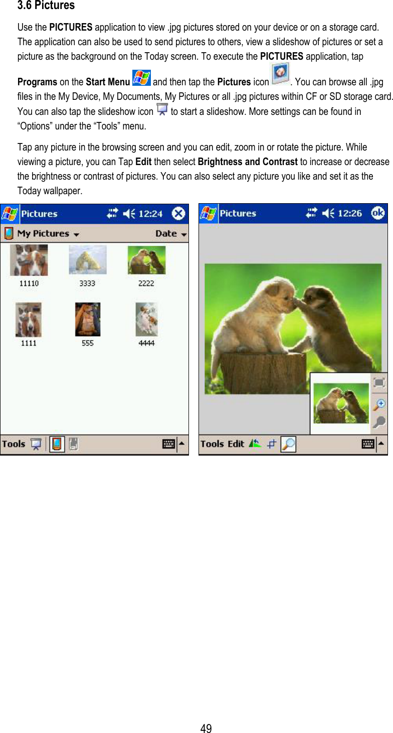  3.6 Pictures Use the PICTURES application to view .jpg pictures stored on your device or on a storage card. The application can also be used to send pictures to others, view a slideshow of pictures or set a picture as the background on the Today screen. To execute the PICTURES application, tap Programs on the Start Menu  and then tap the Pictures icon . You can browse all .jpg files in the My Device, My Documents, My Pictures or all .jpg pictures within CF or SD storage card. You can also tap the slideshow icon   to start a slideshow. More settings can be found in “Options” under the “Tools” menu.  Tap any picture in the browsing screen and you can edit, zoom in or rotate the picture. While viewing a picture, you can Tap Edit then select Brightness and Contrast to increase or decrease the brightness or contrast of pictures. You can also select any picture you like and set it as the Today wallpaper.            49