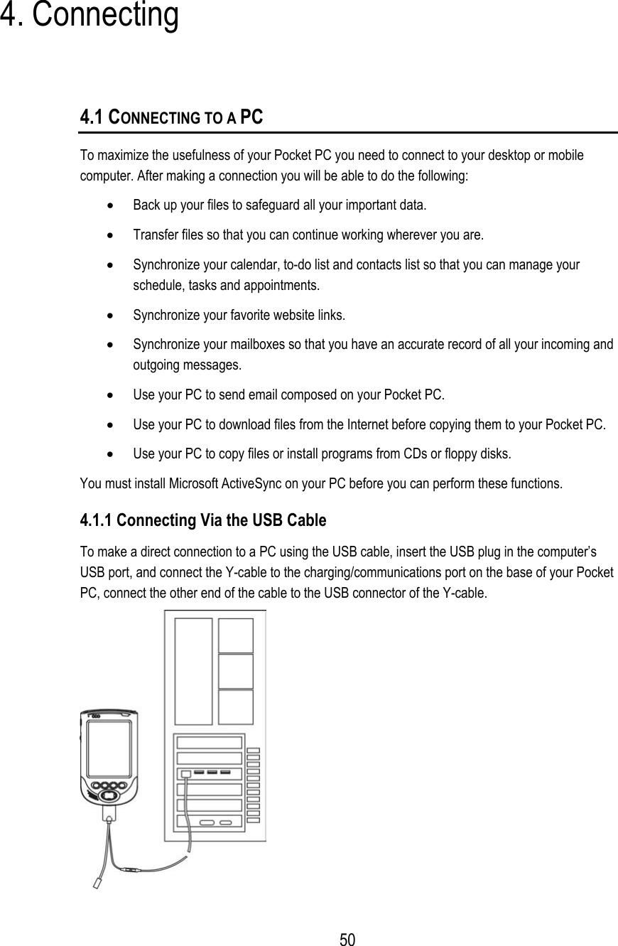 4. Connecting 4.1 CONNECTING TO A PC To maximize the usefulness of your Pocket PC you need to connect to your desktop or mobile computer. After making a connection you will be able to do the following: •  Back up your files to safeguard all your important data. •  Transfer files so that you can continue working wherever you are. •  Synchronize your calendar, to-do list and contacts list so that you can manage your schedule, tasks and appointments. •  Synchronize your favorite website links. •  Synchronize your mailboxes so that you have an accurate record of all your incoming and outgoing messages. •  Use your PC to send email composed on your Pocket PC. •  Use your PC to download files from the Internet before copying them to your Pocket PC. •  Use your PC to copy files or install programs from CDs or floppy disks. You must install Microsoft ActiveSync on your PC before you can perform these functions. 4.1.1 Connecting Via the USB Cable To make a direct connection to a PC using the USB cable, insert the USB plug in the computer’s USB port, and connect the Y-cable to the charging/communications port on the base of your Pocket PC, connect the other end of the cable to the USB connector of the Y-cable.   50