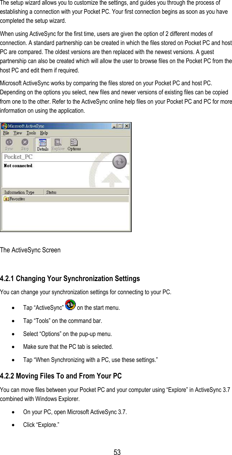  The setup wizard allows you to customize the settings, and guides you through the process of establishing a connection with your Pocket PC. Your first connection begins as soon as you have completed the setup wizard.  When using ActiveSync for the first time, users are given the option of 2 different modes of connection. A standard partnership can be created in which the files stored on Pocket PC and host PC are compared. The oldest versions are then replaced with the newest versions. A guest partnership can also be created which will allow the user to browse files on the Pocket PC from the host PC and edit them if required. Microsoft ActiveSync works by comparing the files stored on your Pocket PC and host PC. Depending on the options you select, new files and newer versions of existing files can be copied from one to the other. Refer to the ActiveSync online help files on your Pocket PC and PC for more information on using the application.  The ActiveSync Screen 4.2.1 Changing Your Synchronization Settings You can change your synchronization settings for connecting to your PC. •  Tap “ActiveSync”   on the start menu. •  Tap “Tools” on the command bar. •  Select “Options” on the pup-up menu. •  Make sure that the PC tab is selected. •  Tap “When Synchronizing with a PC, use these settings.” 4.2.2 Moving Files To and From Your PC You can move files between your Pocket PC and your computer using “Explore” in ActiveSync 3.7 combined with Windows Explorer. •  On your PC, open Microsoft ActiveSync 3.7. •  Click “Explore.”  53