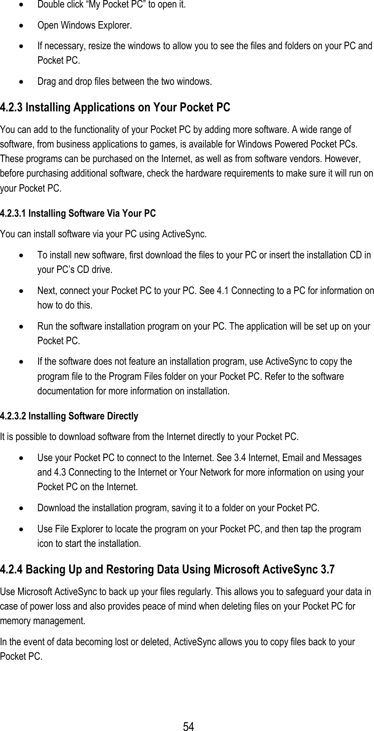 •  Double click “My Pocket PC” to open it. •  Open Windows Explorer. •  If necessary, resize the windows to allow you to see the files and folders on your PC and Pocket PC. •  Drag and drop files between the two windows. 4.2.3 Installing Applications on Your Pocket PC You can add to the functionality of your Pocket PC by adding more software. A wide range of software, from business applications to games, is available for Windows Powered Pocket PCs. These programs can be purchased on the Internet, as well as from software vendors. However, before purchasing additional software, check the hardware requirements to make sure it will run on your Pocket PC. 4.2.3.1 Installing Software Via Your PC You can install software via your PC using ActiveSync. •  To install new software, first download the files to your PC or insert the installation CD in your PC’s CD drive. •  Next, connect your Pocket PC to your PC. See 4.1 Connecting to a PC for information on how to do this. •  Run the software installation program on your PC. The application will be set up on your Pocket PC. •  If the software does not feature an installation program, use ActiveSync to copy the program file to the Program Files folder on your Pocket PC. Refer to the software documentation for more information on installation. 4.2.3.2 Installing Software Directly It is possible to download software from the Internet directly to your Pocket PC. •  Use your Pocket PC to connect to the Internet. See 3.4 Internet, Email and Messages and 4.3 Connecting to the Internet or Your Network for more information on using your Pocket PC on the Internet. •  Download the installation program, saving it to a folder on your Pocket PC. •  Use File Explorer to locate the program on your Pocket PC, and then tap the program icon to start the installation. 4.2.4 Backing Up and Restoring Data Using Microsoft ActiveSync 3.7 Use Microsoft ActiveSync to back up your files regularly. This allows you to safeguard your data in case of power loss and also provides peace of mind when deleting files on your Pocket PC for memory management.  In the event of data becoming lost or deleted, ActiveSync allows you to copy files back to your Pocket PC.  54
