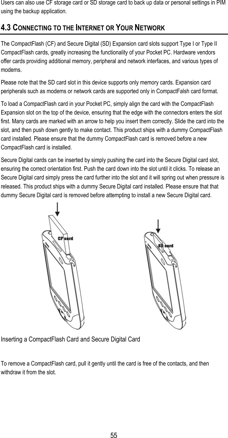  Users can also use CF storage card or SD storage card to back up data or personal settings in PIM using the backup application. 4.3 CONNECTING TO THE INTERNET OR YOUR NETWORK The CompactFlash (CF) and Secure Digital (SD) Expansion card slots support Type I or Type II CompactFlash cards, greatly increasing the functionality of your Pocket PC. Hardware vendors offer cards providing additional memory, peripheral and network interfaces, and various types of modems. Please note that the SD card slot in this device supports only memory cards. Expansion card peripherals such as modems or network cards are supported only in CompactFalsh card format. To load a CompactFlash card in your Pocket PC, simply align the card with the CompactFlash Expansion slot on the top of the device, ensuring that the edge with the connectors enters the slot first. Many cards are marked with an arrow to help you insert them correctly. Slide the card into the slot, and then push down gently to make contact. This product ships with a dummy CompactFlash card installed. Please ensure that the dummy CompactFlash card is removed before a new CompactFlash card is installed.  Secure Digital cards can be inserted by simply pushing the card into the Secure Digital card slot, ensuring the correct orientation first. Push the card down into the slot until it clicks. To release an Secure Digital card simply press the card further into the slot and it will spring out when pressure is released. This product ships with a dummy Secure Digital card installed. Please ensure that that dummy Secure Digital card is removed before attempting to install a new Secure Digital card.                                             Inserting a CompactFlash Card and Secure Digital Card To remove a CompactFlash card, pull it gently until the card is free of the contacts, and then withdraw it from the slot.  55