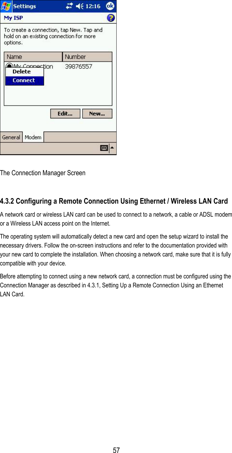    The Connection Manager Screen 4.3.2 Configuring a Remote Connection Using Ethernet / Wireless LAN Card A network card or wireless LAN card can be used to connect to a network, a cable or ADSL modem or a Wireless LAN access point on the Internet.  The operating system will automatically detect a new card and open the setup wizard to install the necessary drivers. Follow the on-screen instructions and refer to the documentation provided with your new card to complete the installation. When choosing a network card, make sure that it is fully compatible with your device. Before attempting to connect using a new network card, a connection must be configured using the Connection Manager as described in 4.3.1, Setting Up a Remote Connection Using an Ethernet LAN Card.  57
