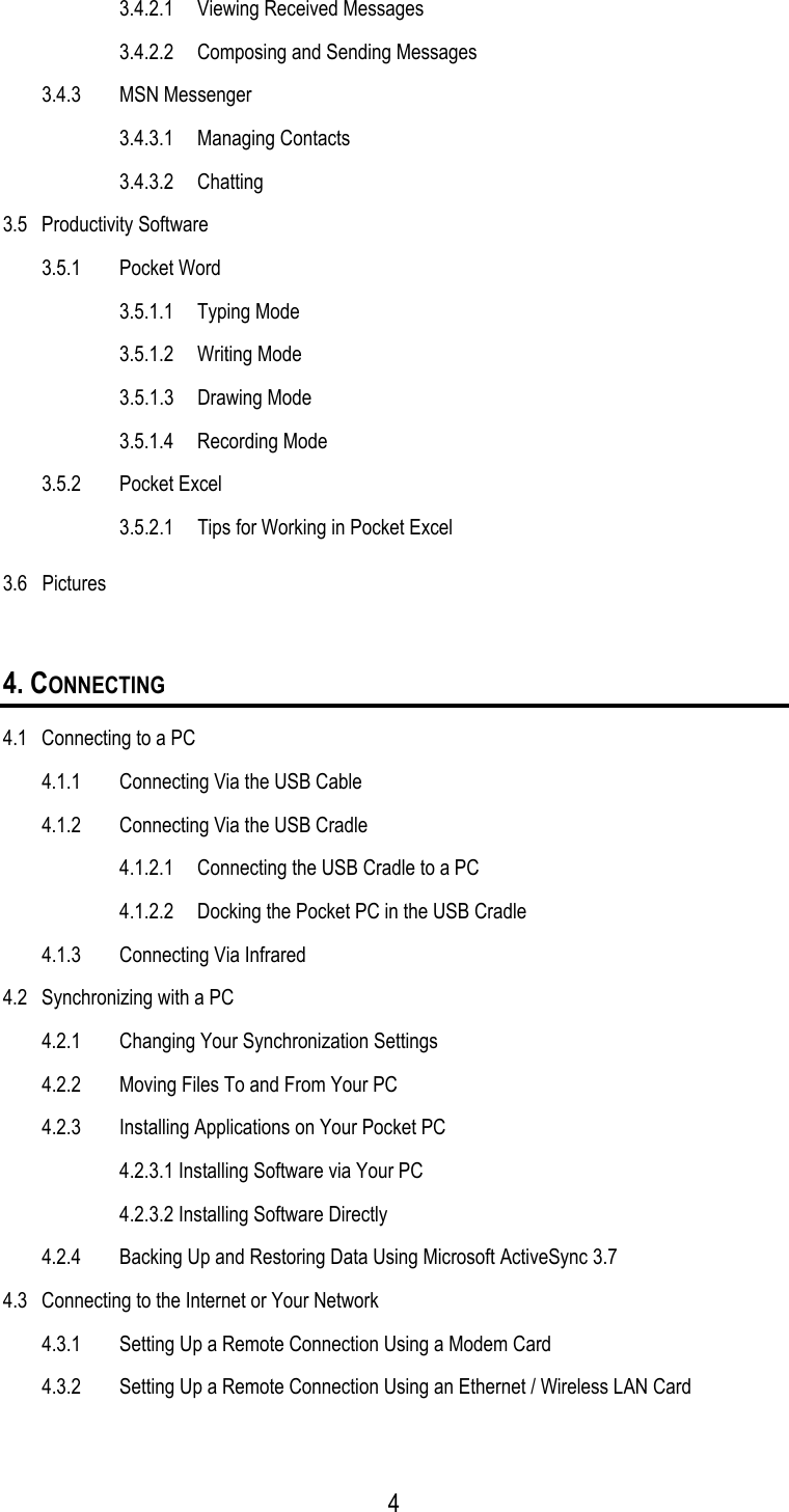   3.4.2.1  Viewing Received Messages   3.4.2.2  Composing and Sending Messages 3.4.3 MSN Messenger  3.4.3.1 Managing Contacts  3.4.3.2 Chatting 3.5 Productivity Software 3.5.1 Pocket Word  3.5.1.1 Typing Mode  3.5.1.2 Writing Mode  3.5.1.3 Drawing Mode  3.5.1.4 Recording Mode 3.5.2 Pocket Excel   3.5.2.1  Tips for Working in Pocket Excel 3.6   Pictures  4. CONNECTING 4.1  Connecting to a PC 4.1.1  Connecting Via the USB Cable 4.1.2  Connecting Via the USB Cradle 4.1.2.1  Connecting the USB Cradle to a PC 4.1.2.2  Docking the Pocket PC in the USB Cradle 4.1.3  Connecting Via Infrared 4.2  Synchronizing with a PC 4.2.1  Changing Your Synchronization Settings 4.2.2  Moving Files To and From Your PC 4.2.3  Installing Applications on Your Pocket PC 4.2.3.1 Installing Software via Your PC 4.2.3.2 Installing Software Directly 4.2.4  Backing Up and Restoring Data Using Microsoft ActiveSync 3.7 4.3  Connecting to the Internet or Your Network 4.3.1  Setting Up a Remote Connection Using a Modem Card 4.3.2  Setting Up a Remote Connection Using an Ethernet / Wireless LAN Card  4