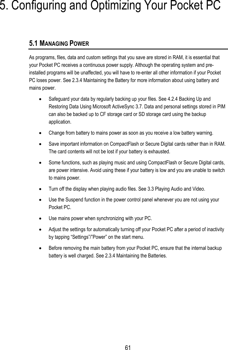  5. Configuring and Optimizing Your Pocket PC 5.1 MANAGING POWER As programs, files, data and custom settings that you save are stored in RAM, it is essential that your Pocket PC receives a continuous power supply. Although the operating system and pre-installed programs will be unaffected, you will have to re-enter all other information if your Pocket PC loses power. See 2.3.4 Maintaining the Battery for more information about using battery and mains power. •  Safeguard your data by regularly backing up your files. See 4.2.4 Backing Up and Restoring Data Using Microsoft ActiveSync 3.7. Data and personal settings stored in PIM can also be backed up to CF storage card or SD storage card using the backup application. •  Change from battery to mains power as soon as you receive a low battery warning. •  Save important information on CompactFlash or Secure Digital cards rather than in RAM. The card contents will not be lost if your battery is exhausted. •  Some functions, such as playing music and using CompactFlash or Secure Digital cards, are power intensive. Avoid using these if your battery is low and you are unable to switch to mains power. •  Turn off the display when playing audio files. See 3.3 Playing Audio and Video. •  Use the Suspend function in the power control panel whenever you are not using your Pocket PC. •  Use mains power when synchronizing with your PC. •  Adjust the settings for automatically turning off your Pocket PC after a period of inactivity by tapping “Settings”/”Power” on the start menu. •  Before removing the main battery from your Pocket PC, ensure that the internal backup battery is well charged. See 2.3.4 Maintaining the Batteries.  61