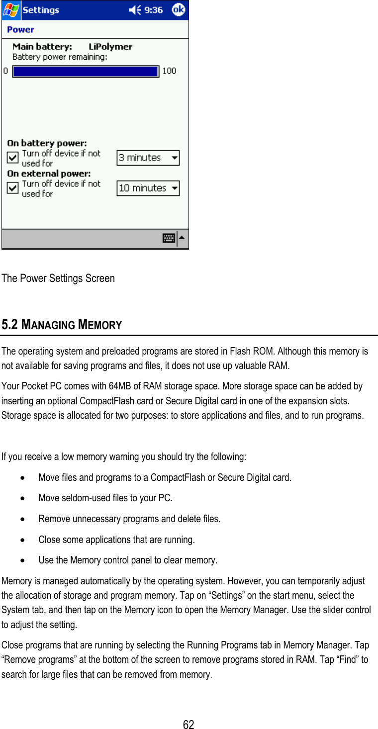  The Power Settings Screen 5.2 MANAGING MEMORY The operating system and preloaded programs are stored in Flash ROM. Although this memory is not available for saving programs and files, it does not use up valuable RAM. Your Pocket PC comes with 64MB of RAM storage space. More storage space can be added by inserting an optional CompactFlash card or Secure Digital card in one of the expansion slots. Storage space is allocated for two purposes: to store applications and files, and to run programs.  If you receive a low memory warning you should try the following: •  Move files and programs to a CompactFlash or Secure Digital card. •  Move seldom-used files to your PC. •  Remove unnecessary programs and delete files. •  Close some applications that are running. •  Use the Memory control panel to clear memory. Memory is managed automatically by the operating system. However, you can temporarily adjust the allocation of storage and program memory. Tap on “Settings” on the start menu, select the System tab, and then tap on the Memory icon to open the Memory Manager. Use the slider control to adjust the setting. Close programs that are running by selecting the Running Programs tab in Memory Manager. Tap “Remove programs” at the bottom of the screen to remove programs stored in RAM. Tap “Find” to search for large files that can be removed from memory.  62