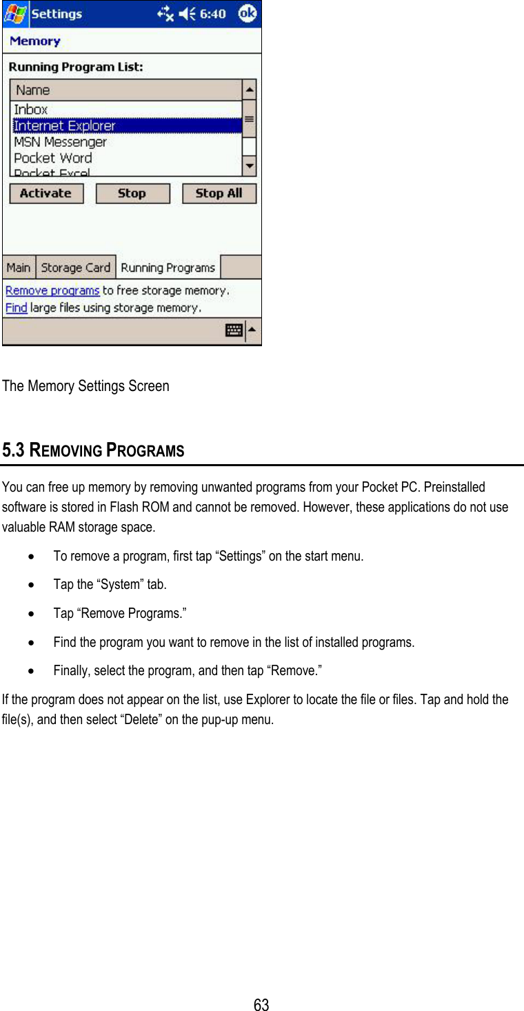   The Memory Settings Screen 5.3 REMOVING PROGRAMS You can free up memory by removing unwanted programs from your Pocket PC. Preinstalled software is stored in Flash ROM and cannot be removed. However, these applications do not use valuable RAM storage space. •  To remove a program, first tap “Settings” on the start menu. •  Tap the “System” tab. •  Tap “Remove Programs.” •  Find the program you want to remove in the list of installed programs. •  Finally, select the program, and then tap “Remove.” If the program does not appear on the list, use Explorer to locate the file or files. Tap and hold the file(s), and then select “Delete” on the pup-up menu.  63